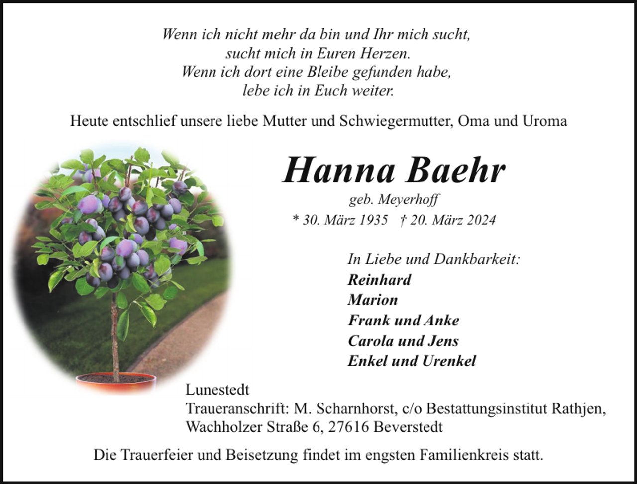<p>Wenn ich nicht mehr da bin und Ihr mich sucht,<br />sucht mich in Euren Herzen.<br />Wenn ich dort eine Bleibe gefunden habe,<br />lebe ich in Euch weiter.<br />Heute entschlief unsere liebe Mutter und Schwiegermutter, Oma und Uroma</p><p>Hanna Baehr<br />geb. Meyerhoff<br />* 30. März 1935 † 20. März 2024</p><p>In Liebe und Dankbarkeit:<br />Reinhard<br />Marion<br />Frank und Anke<br />Carola und Jens<br />Enkel und Urenkel<br />Lunestedt<br />Traueranschrift: M. Scharnhorst, c/o Bestattungsinstitut Rathjen,<br />Wachholzer Straße 6, 27616 Beverstedt<br />Die Trauerfeier und Beisetzung findet im engsten Familienkreis statt.</p>