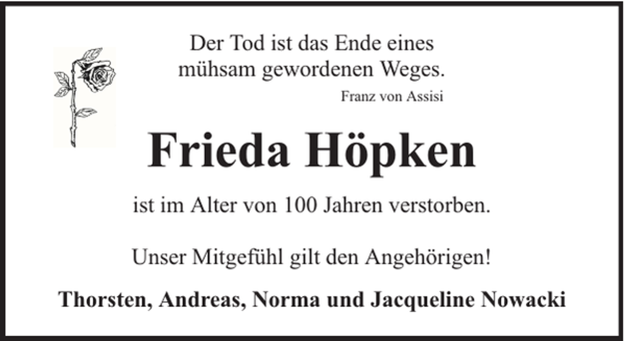 <p>Der Tod ist das Ende eines<br />mühsam gewordenen Weges.<br />Franz von Assisi</p><p>Frieda Höpken<br />ist im Alter von 100 Jahren verstorben.<br />Unser Mitgefühl gilt den Angehörigen!<br />Thorsten, Andreas, Norma und Jacqueline Nowacki</p>