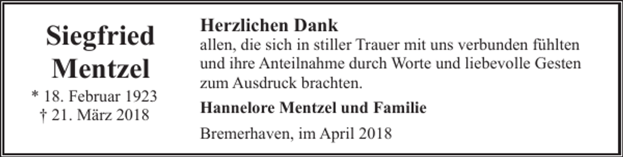 <p>Siegfried<br />Mentzel</p><p>* 18. Februar 1923<br />† 21. März 2018</p><p>Herzlichen Dank</p><p>allen, die sich in stiller Trauer mit uns verbunden fühlten<br />und ihre Anteilnahme durch Worte und liebevolle Gesten<br />zum Ausdruck brachten.<br />Hannelore Mentzel und Familie<br />Bremerhaven, im April 2018</p>