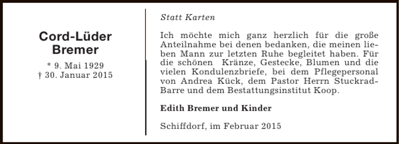 <p>Statt Karten</p><p>Cord-Lüder<br />Bremer<br />* 9. Mai 1929<br />† 30. Januar 2015</p><p>Ich möchte mich ganz herzlich für die große<br />Anteilnahme bei denen bedanken, die meinen lieben Mann zur letzten Ruhe begleitet haben. Für<br />die schönen Kränze, Gestecke, Blumen und die<br />vielen Kondulenzbriefe, bei dem Pflegepersonal<br />von Andrea Kück, dem Pastor Herrn StuckradBarre und dem Bestattungsinstitut Koop.<br />Edith Bremer und Kinder<br />Schiffdorf, im Februar 2015</p>