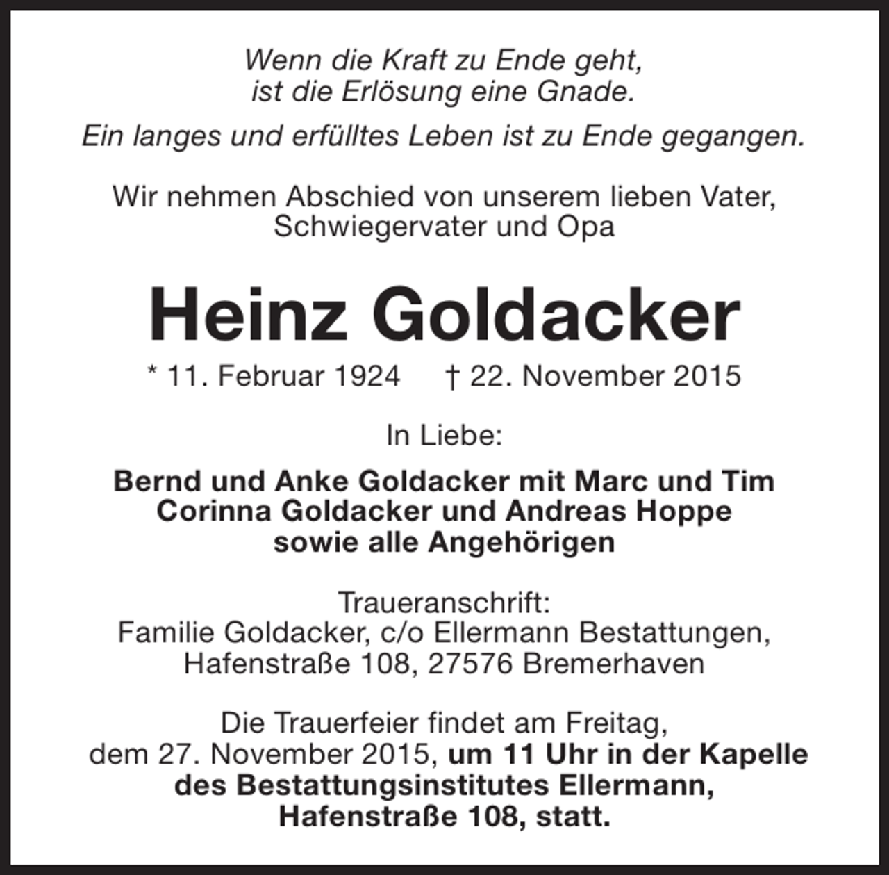 <p>Wenn die Kraft zu Ende geht,<br />ist die Erlösung eine Gnade.<br />Ein langes und erfülltes Leben ist zu Ende gegangen.<br />Wir nehmen Abschied von unserem lieben Vater,<br />Schwiegervater und Opa</p><p>Heinz Goldacker</p><p>* 11. Februar 1924</p><p>† 22. November 2015</p><p>In Liebe:<br />Bernd und Anke Goldacker mit Marc und Tim<br />Corinna Goldacker und Andreas Hoppe<br />sowie alle Angehörigen<br />Traueranschrift:<br />Familie Goldacker, c/o Ellermann Bestattungen,<br />Hafenstraße 108, 27576 Bremerhaven<br />Die Trauerfeier findet am Freitag,<br />dem 27. November 2015, um 11 Uhr in der Kapelle<br />des Bestattungsinstitutes Ellermann,<br />Hafenstraße 108, statt.</p>