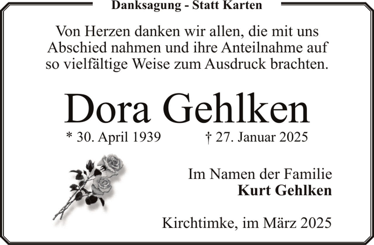 <p>Danksagung - Statt Karten</p><p>Von Herzen danken wir allen, die mit uns<br />Abschied nahmen und ihre Anteilnahme auf<br />so vielfältige Weise zum Ausdruck brachten.</p><p>Dora Gehlken<br />* 30. April 1939</p><p>† 27. Januar 2025</p><p>Im Namen der Familie<br />Kurt Gehlken<br />Kirchtimke, im März 2025</p>