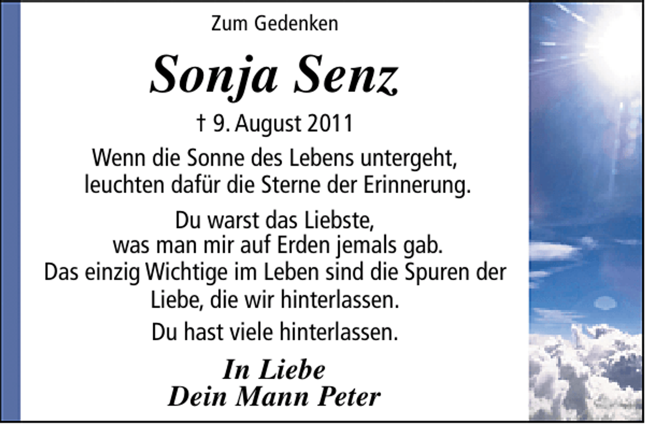 <p>Zum Gedenken</p><p>Sonja Senz</p><p>† 9. August 2011<br />Wenn die Sonne des Lebens untergeht,<br />leuchten dafür die Sterne der Erinnerung.<br />Du warst das Liebste,<br />was man mir auf Erden jemals gab.<br />Das einzig Wichtige im Leben sind die Spuren der<br />Liebe, die wir hinterlassen.<br />Du hast viele hinterlassen.</p><p>In Liebe<br />Dein Mann Peter</p>