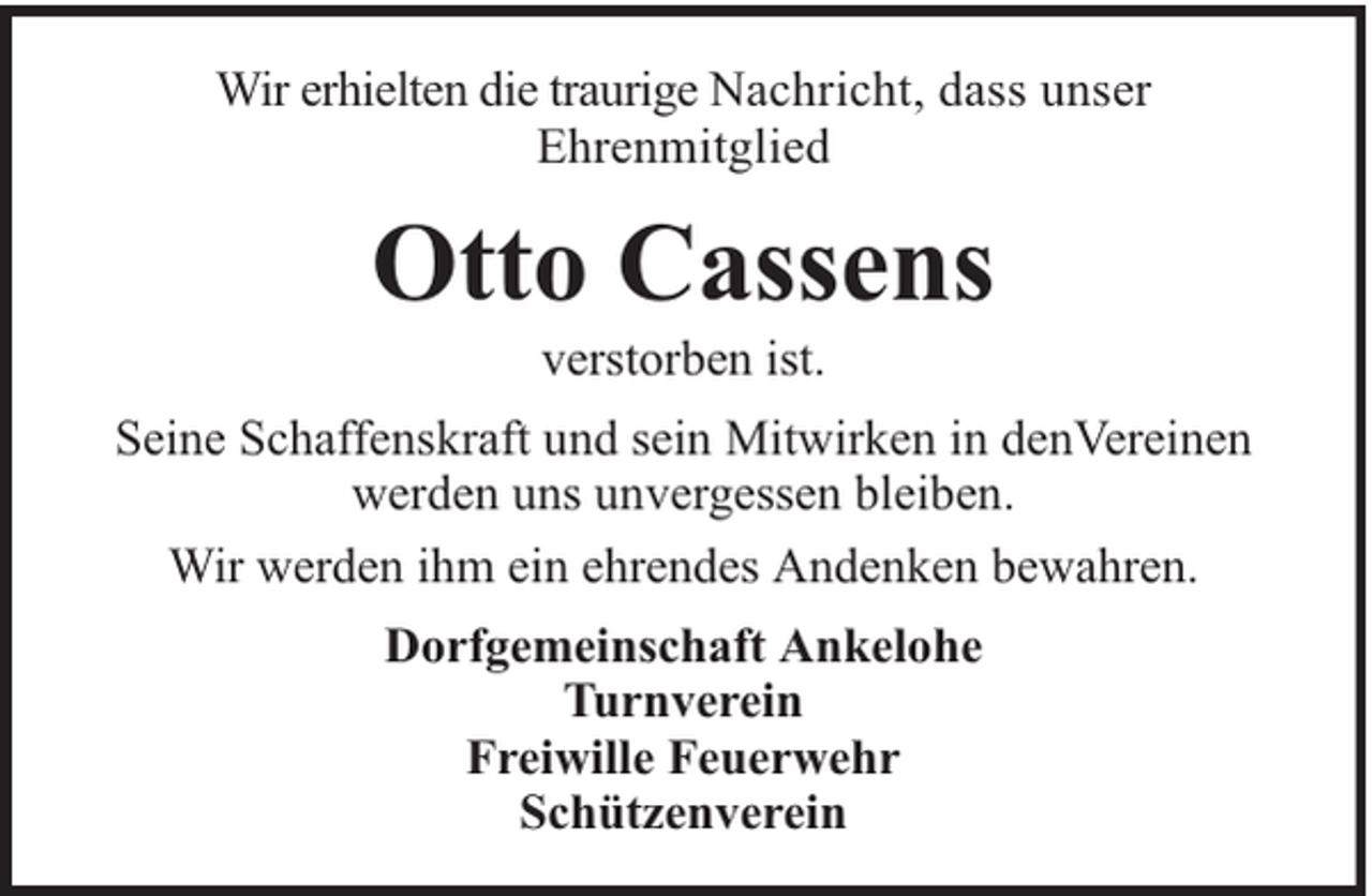 <p>Wir erhielten die traurige Nachricht, dass unser<br />Ehrenmitglied</p><p>Otto Cassens<br />verstorben ist.</p><p>Seine Schaffenskraft und sein Mitwirken in denVereinen<br />werden uns unvergessen bleiben.<br />Wir werden ihm ein ehrendes Andenken bewahren.<br />Dorfgemeinschaft Ankelohe<br />Turnverein<br />Freiwille Feuerwehr<br />Schützenverein</p>