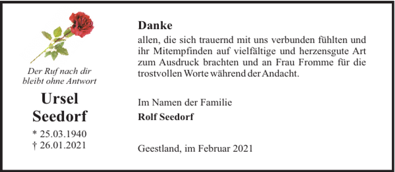 <p>Danke</p><p>Der Ruf nach dir<br />bleibt ohne Antwort</p><p>allen, die sich trauernd mit uns verbunden fühlten und<br />ihr Mitempfinden auf vielfältige und herzensgute Art<br />zum Ausdruck brachten und an Frau Fromme für die<br />trostvollen Worte während derAndacht.</p><p>Ursel<br />Seedorf</p><p>Im Namen der Familie<br />Rolf Seedorf</p><p>* 25.03.1940<br />† 26.01.2021</p><p>Geestland, im Februar 2021</p>