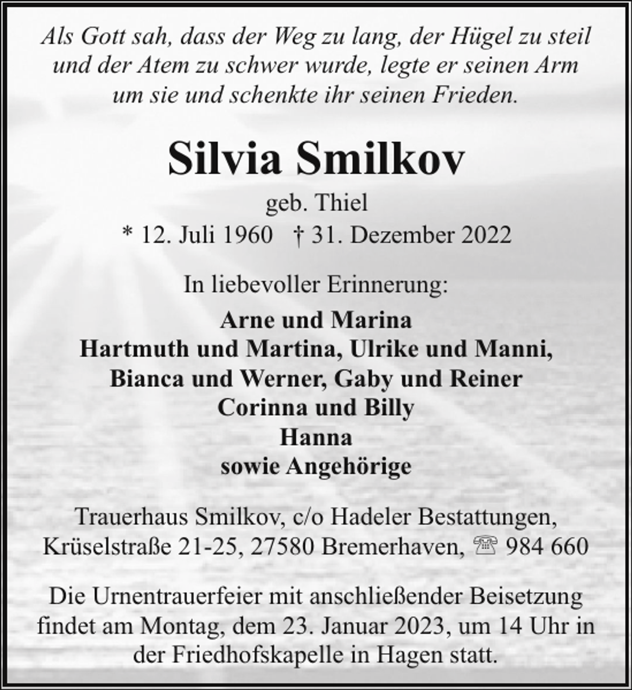 <p>Als Gott sah, dass der Weg zu lang, der Hügel zu steil<br />und der Atem zu schwer wurde, legte er seinen Arm<br />um sie und schenkte ihr seinen Frieden.</p><p>Silvia Smilkov</p><p>geb. Thiel<br />* 12. Juli 1960 † 31. Dezember 2022<br />In liebevoller Erinnerung:<br />Arne und Marina<br />Hartmuth und Martina, Ulrike und Manni,<br />Bianca und Werner, Gaby und Reiner<br />Corinna und Billy<br />Hanna<br />sowie Angehörige<br />Trauerhaus Smilkov, c/o Hadeler Bestattungen,<br />Krüselstraße 21-25, 27580 Bremerhaven, ' 984 660<br />Die Urnentrauerfeier mit anschließender Beisetzung<br />findet am Montag, dem 23. Januar 2023, um 14 Uhr in<br />der Friedhofskapelle in Hagen statt.</p>