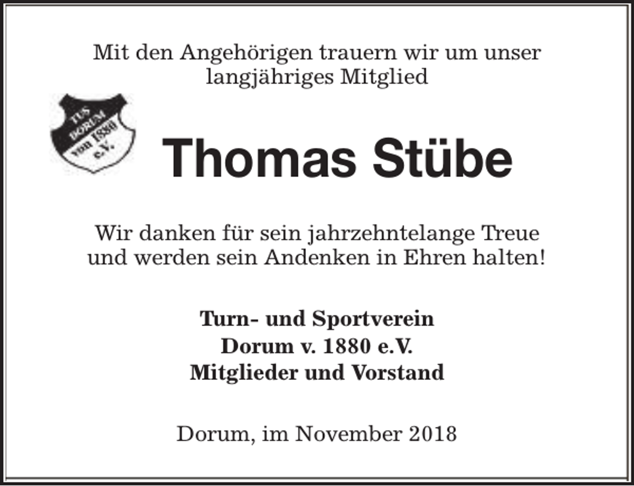 <p>Mit den Angehörigen trauern wir um unser<br />langjähriges Mitglied</p><p>Thomas Stübe<br />Wir danken für sein jahrzehntelange Treue<br />und werden sein Andenken in Ehren halten!<br />Turn- und Sportverein<br />Dorum v. 1880 e.V.<br />Mitglieder und Vorstand<br />Dorum, im November 2018</p>
