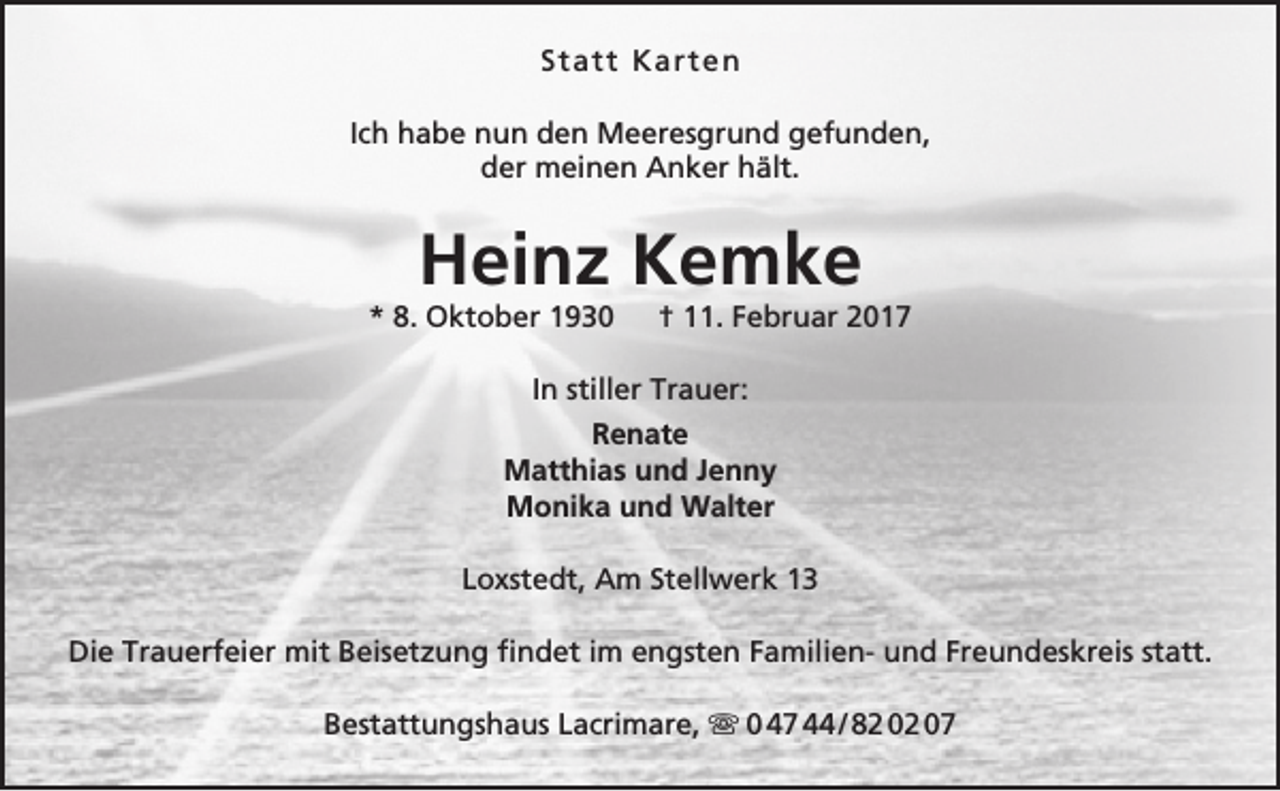 <p>S t a t t Ka r t e n<br />Ich habe nun den Meeresgrund gefunden,<br />der meinen Anker hält.</p><p>Heinz Kemke</p><p>* 8. Oktober 1930</p><p>† 11. Februar 2017</p><p>In stiller Trauer:<br />Renate<br />Matthias und Jenny<br />Monika und Walter<br />Loxstedt, Am Stellwerk 13<br />Die Trauerfeier mit Beisetzung findet im engsten Familien- und Freundeskreis statt.<br />Bestattungshaus Lacrimare,  0 47 44 / 82 02 07</p>