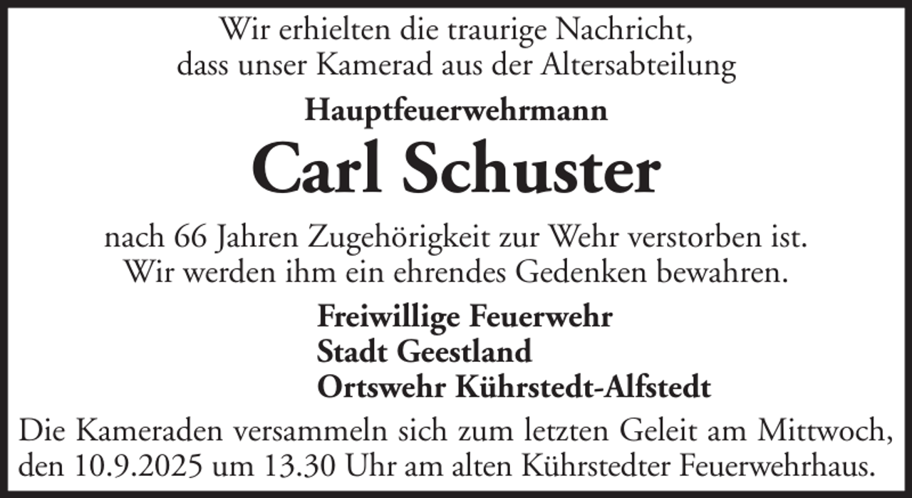 <p>Wir erhielten die traurige Nachricht,<br />dass unser Kamerad aus der Altersabteilung<br />Hauptfeuerwehrmann</p>
<p>Carl Schuster</p>
<p>nach 66 Jahren Zugehörigkeit zur Wehr verstorben ist.<br />Wir werden ihm ein ehrendes Gedenken bewahren.<br />Freiwillige Feuerwehr<br />Stadt Geestland<br />Ortswehr Kührstedt-Alfstedt<br />Die Kameraden versammeln sich zum letzten Geleit am Mittwoch,<br />den 10.9.2025 um 13.30 Uhr am alten Kührstedter Feuerwehrhaus.</p>