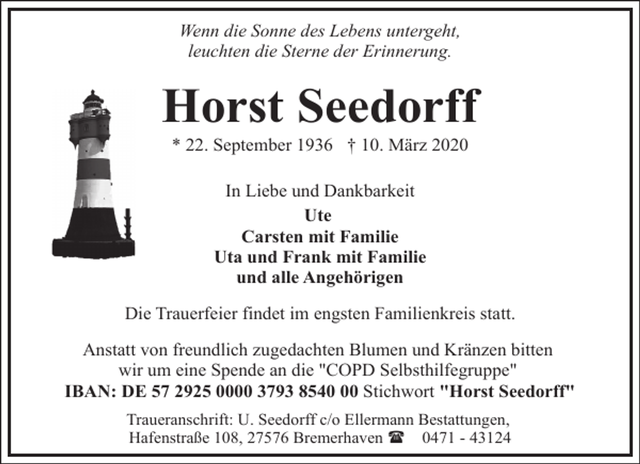 <p>Wenn die Sonne des Lebens untergeht,<br />leuchten die Sterne der Erinnerung.</p><p>Horst Seedorff<br />* 22. September 1936 † 10. März 2020<br />In Liebe und Dankbarkeit<br />Ute<br />Carsten mit Familie<br />Uta und Frank mit Familie<br />und alle Angehörigen<br />Die Trauerfeier findet im engsten Familienkreis statt.<br />Anstatt von freundlich zugedachten Blumen und Kränzen bitten<br />wir um eine Spende an die "COPD Selbsthilfegruppe"<br />IBAN: DE 57 2925 0000 3793 8540 Stichwort "Horst Seedorff"<br />Traueranschrift: U. Seedorff c/o Ellermann Bestattungen,<br />Hafenstraße 108, 27576 Bremerhaven ( 0471 - 43124</p>