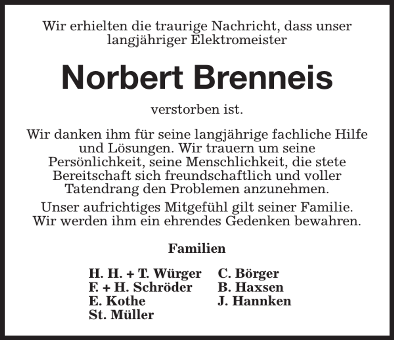 <p>Wir erhielten die traurige Nachricht, dass unser<br />langjähriger Elektromeister</p><p>Norbert Brenneis<br />verstorben ist.<br />Wir danken ihm für seine langjährige fachliche Hilfe<br />und Lösungen. Wir trauern um seine<br />Persönlichkeit, seine Menschlichkeit, die stete<br />Bereitschaft sich freundschaftlich und voller<br />Tatendrang den Problemen anzunehmen.<br />Unser aufrichtiges Mitgefühl gilt seiner Familie.<br />Wir werden ihm ein ehrendes Gedenken bewahren.<br />Familien<br />H. H. + T. Würger<br />F. + H. Schröder<br />E. Kothe<br />St. Müller</p><p>C. Börger<br />B. Haxsen<br />J. Hannken</p>