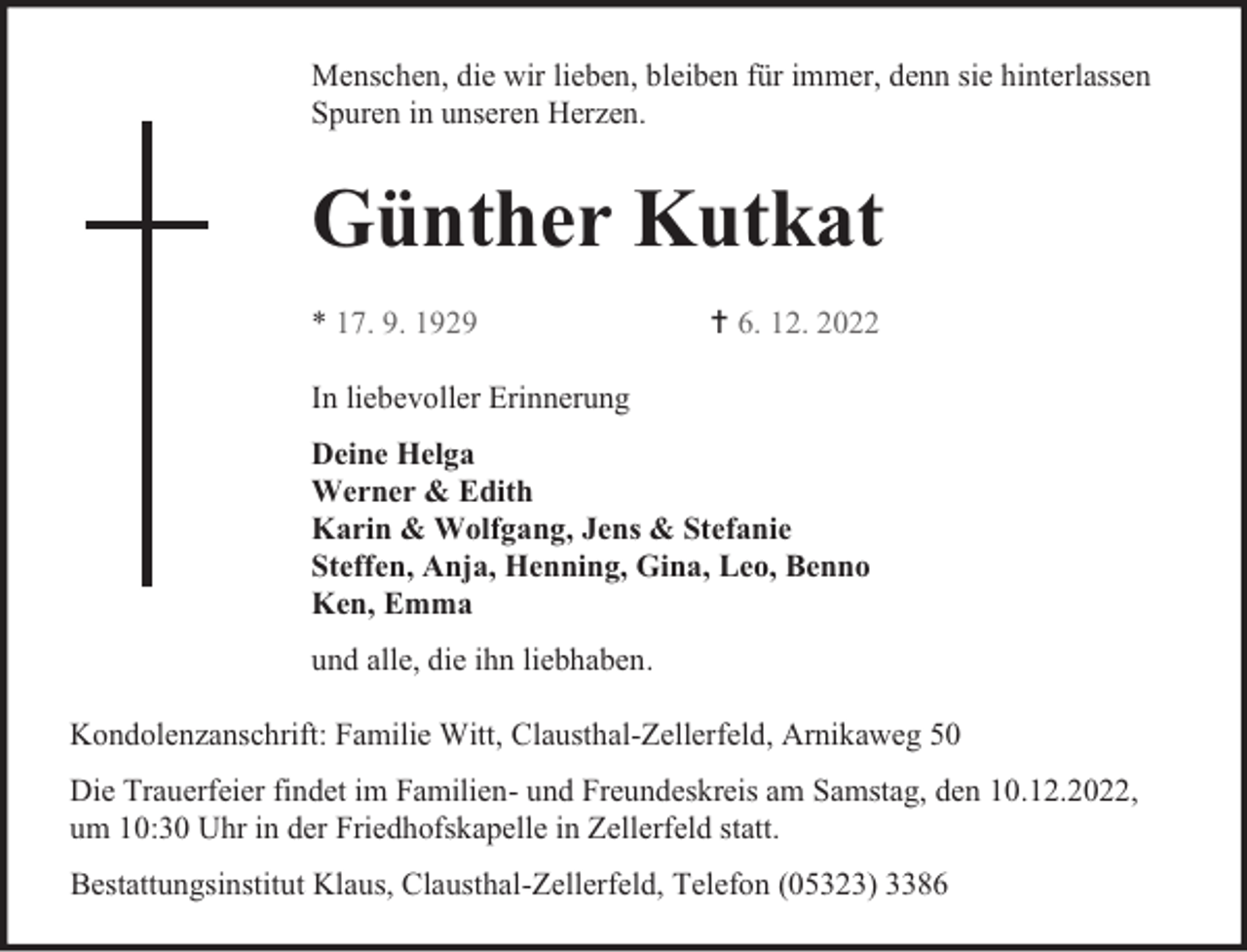 <p>Menschen, die wir lieben, bleiben für immer, denn sie hinterlassen<br />Spuren in unseren Herzen.</p><p>Günther Kutkat<br />* 17. 9. 1929</p><p> 6. 12. 2022</p><p>In liebevoller Erinnerung<br />Deine Helga<br />Werner &amp; Edith<br />Karin &amp; Wolfgang, Jens &amp; Stefanie<br />Steffen, Anja, Henning, Gina, Leo, Benno<br />Ken, Emma<br />und alle, die ihn liebhaben.<br />Kondolenzanschrift: Familie Witt, Clausthal-Zellerfeld, Arnikaweg 50<br />Die Trauerfeier findet im Familien- und Freundeskreis am Samstag, den 10.12.2022,<br />um 10:30 Uhr in der Friedhofskapelle in Zellerfeld statt.<br />Bestattungsinstitut Klaus, Clausthal-Zellerfeld, Telefon (05323) 3386</p>