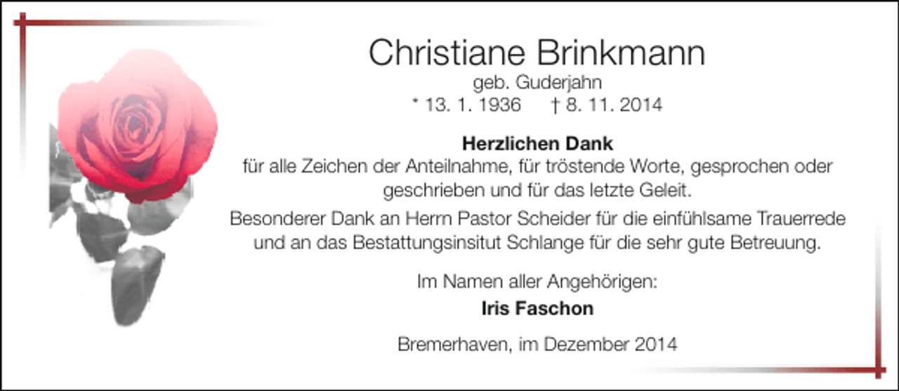 <p>Christiane Brinkmann<br />geb. Guderjahn<br />* 13. 1. 1936 † 8. 11. 2014</p><p>Herzlichen Dank<br />für alle Zeichen der Anteilnahme, für tröstende Worte, gesprochen oder<br />geschrieben und für das letzte Geleit.<br />Besonderer Dank an Herrn Pastor Scheider für die einfühlsame Trauerrede<br />und an das Bestattungsinsitut Schlange für die sehr gute Betreuung.<br />Im Namen aller Angehörigen:<br />Iris Faschon<br />Bremerhaven, im Dezember 2014</p>