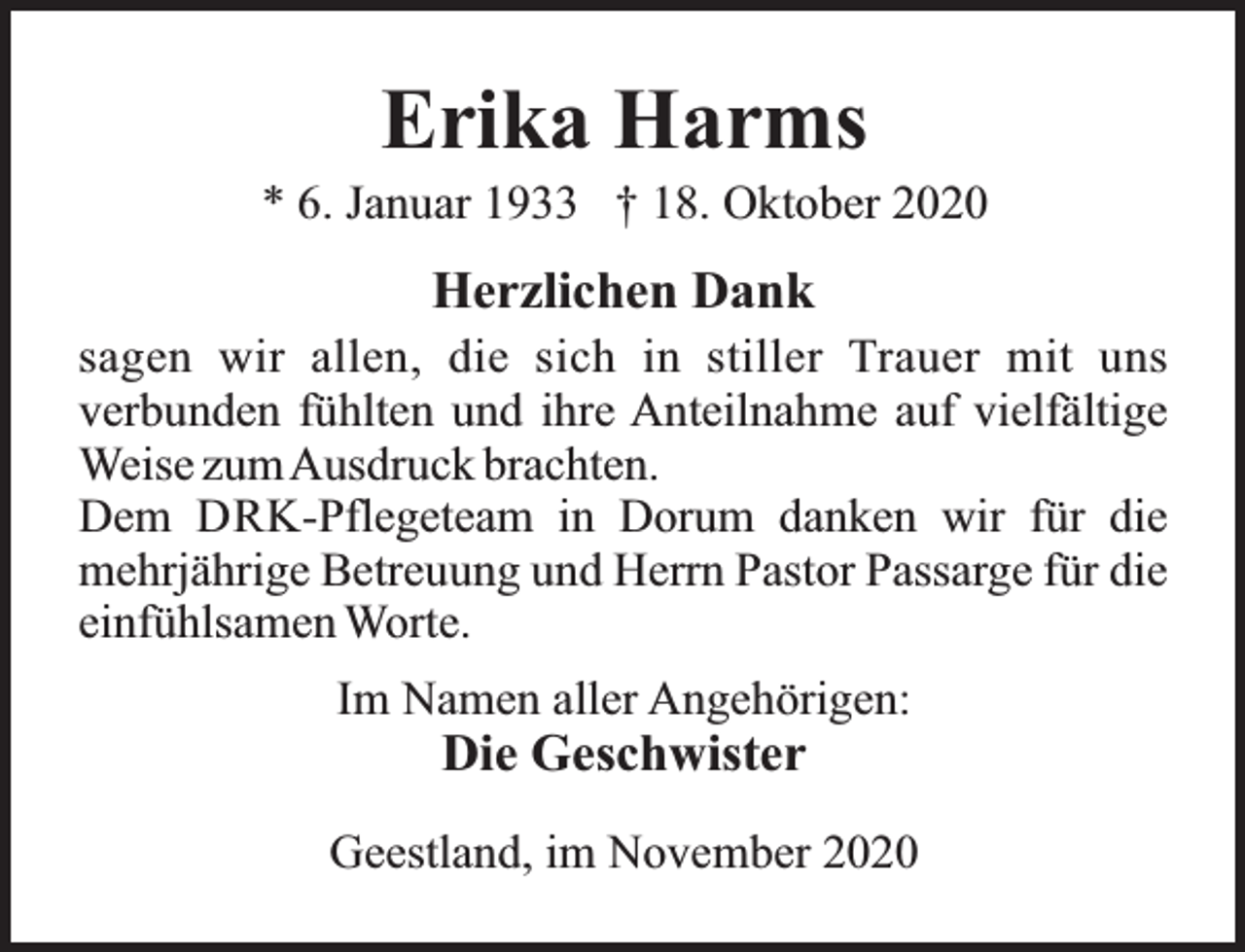 <p>Erika Harms</p><p>* 6. Januar 1933 † 18. Oktober 2020</p><p>Herzlichen Dank<br />sagen wir allen, die sich in stiller Trauer mit uns<br />verbunden fühlten und ihre Anteilnahme auf vielfältige<br />Weise zumAusdruck brachten.<br />Dem DRK-Pflegeteam in Dorum danken wir für die<br />mehrjährige Betreuung und Herrn Pastor Passarge für die<br />einfühlsamen Worte.<br />Im Namen aller Angehörigen:</p><p>Die Geschwister</p><p>Geestland, im November 2020</p>