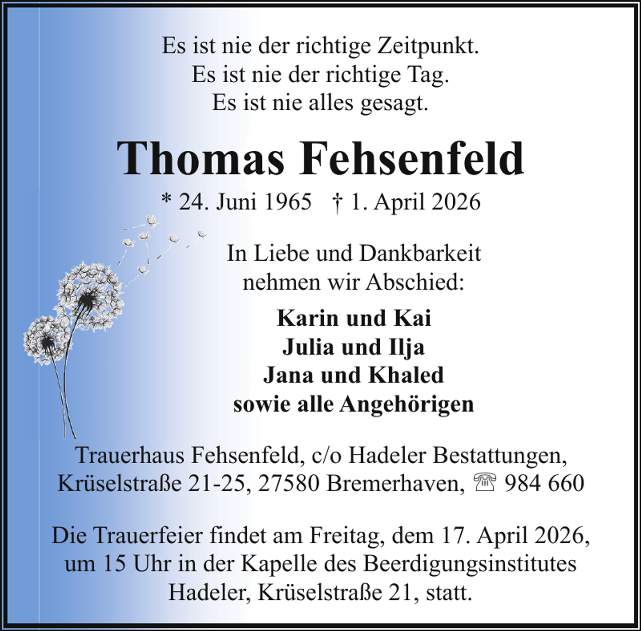 <p>Es ist nie der richtige Zeitpunkt.<br />Es ist nie der richtige Tag.<br />Es ist nie alles gesagt.</p><p>Thomas Fehsenfeld<br />* 24. Juni 1965 † 1. April 2026</p><p>In Liebe und Dankbarkeit<br />nehmen wir Abschied:<br />Karin und Kai<br />Julia und Ilja<br />Jana und Khaled<br />sowie alle Angehörigen<br />Trauerhaus Fehsenfeld, c/o Hadeler Bestattungen,<br />Krüselstraße 21-25, 27580 Bremerhaven, ' 984 660<br />Die Trauerfeier findet am Freitag, dem 17. April 2026,<br />um 15 Uhr in der Kapelle des Beerdigungsinstitutes<br />Hadeler, Krüselstraße 21, statt.</p>
