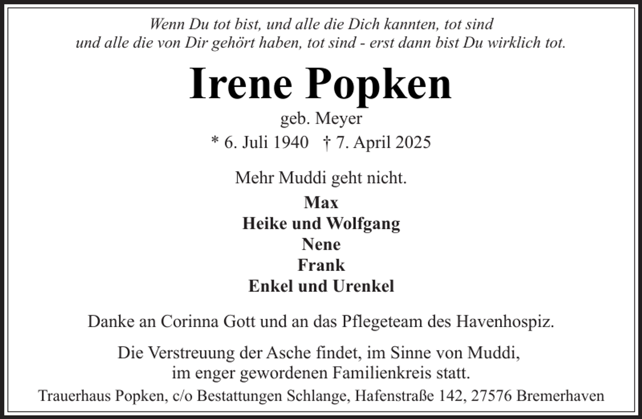 <p>Wenn Du tot bist, und alle die Dich kannten, tot sind<br />und alle die von Dir gehört haben, tot sind - erst dann bist Du wirklich tot.</p><p>Irene Popken<br />geb. Meyer<br />* 6. Juli 1940 † 7. April 2025<br />Mehr Muddi geht nicht.<br />Max<br />Heike und Wolfgang<br />Nene<br />Frank<br />Enkel und Urenkel<br />Danke an Corinna Gott und an das Pflegeteam des Havenhospiz.<br />Die Verstreuung der Asche findet, im Sinne von Muddi,<br />im enger gewordenen Familienkreis statt.<br />Trauerhaus Popken, c/o Bestattungen Schlange, Hafenstraße 142, 27576 Bremerhaven</p>