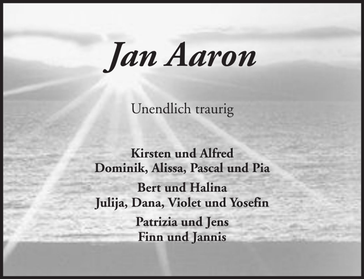 <p>Jan Aaron<br />Unendlich traurig<br />Kirsten und Alfred<br />Dominik, Alissa, Pascal und Pia<br />Bert und Halina<br />Julija, Dana, Violet und Yosefin<br />Patrizia und Jens<br />Finn und Jannis</p>