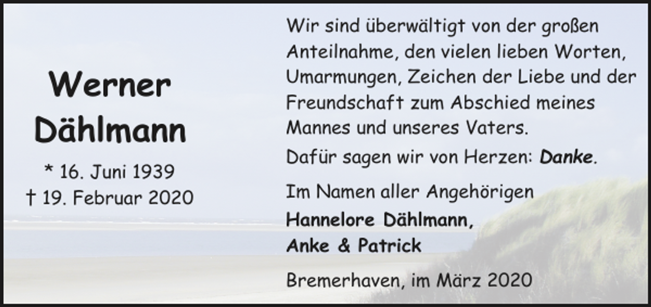 <p>Werner<br />Dählmann<br />* 16. Juni 1939<br />† 19. Februar 2020</p><p>Wir sind überwältigt von der großen<br />Anteilnahme, den vielen lieben Worten,<br />Umarmungen, Zeichen der Liebe und der<br />Freundschaft zum Abschied meines<br />Mannes und unseres Vaters.<br />Dafür sagen wir von Herzen: Danke.<br />Im Namen aller Angehörigen<br />Hannelore Dählmann,<br />Anke &amp; Patrick<br />Bremerhaven, im März 2020</p>