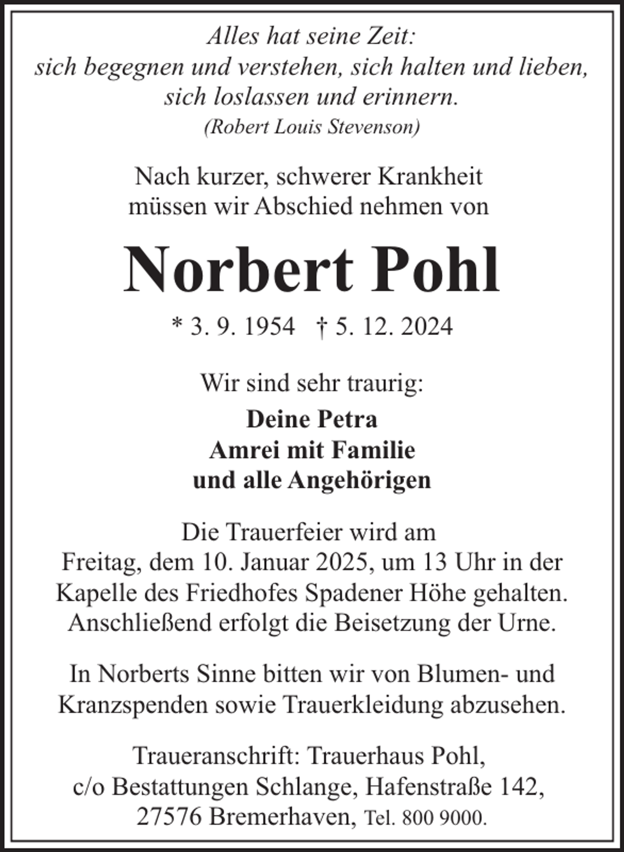 <p>Alles hat seine Zeit:<br />sich begegnen und verstehen, sich halten und lieben,<br />sich loslassen und erinnern.<br />(Robert Louis Stevenson)</p><p>Nach kurzer, schwerer Krankheit<br />müssen wir Abschied nehmen von</p><p>Norbert Pohl<br />* 3. 9. 1954 † 5. 12. 2024<br />Wir sind sehr traurig:<br />Deine Petra<br />Amrei mit Familie<br />und alle Angehörigen<br />Die Trauerfeier wird am<br />Freitag, dem 10. Januar 2025, um 13 Uhr in der<br />Kapelle des Friedhofes Spadener Höhe gehalten.<br />Anschließend erfolgt die Beisetzung der Urne.<br />In Norberts Sinne bitten wir von Blumen- und<br />Kranzspenden sowie Trauerkleidung abzusehen.<br />Traueranschrift: Trauerhaus Pohl,<br />c/o Bestattungen Schlange, Hafenstraße 142,<br />27576 Bremerhaven, Tel. 800 9000.</p>