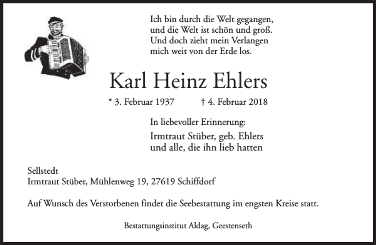 <p>Ich bin durch die Welt gegangen,<br />und die Welt ist schön und groß.<br />Und doch zieht mein Verlangen<br />mich weit von der Erde los.</p><p>Karl Heinz Ehlers</p><p>* 3. Februar 1937</p><p>† 4. Februar 2018</p><p>In liebevoller Erinnerung:</p><p>Irmtraut Stüber, geb. Ehlers<br />und alle, die ihn lieb hatten<br />Sellstedt<br />Irmtraut Stüber, Mühlenweg 19, 27619 Schiffdorf<br />Auf Wunsch des Verstorbenen findet die Seebestattung im engsten Kreise statt.<br />Bestattungsinstitut Aldag, Geestenseth</p>
