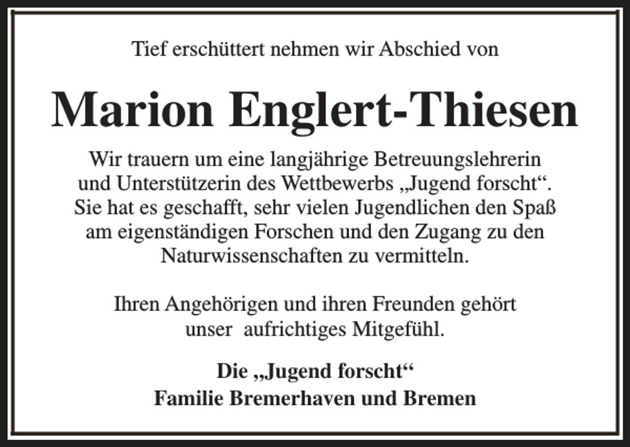 <p>Tief erschüttert nehmen wir Abschied von</p><p>Marion Englert-Thiesen<br />Wir trauern um eine langjährige Betreuungslehrerin<br />und Unterstützerin des Wettbewerbs „Jugend forscht“.<br />Sie hat es geschafft, sehr vielen Jugendlichen den Spaß<br />am eigenständigen Forschen und den Zugang zu den<br />Naturwissenschaften zu vermitteln.<br />Ihren Angehörigen und ihren Freunden gehört<br />unser aufrichtiges Mitgefühl.<br />Die „Jugend forscht“<br />Familie Bremerhaven und Bremen</p>