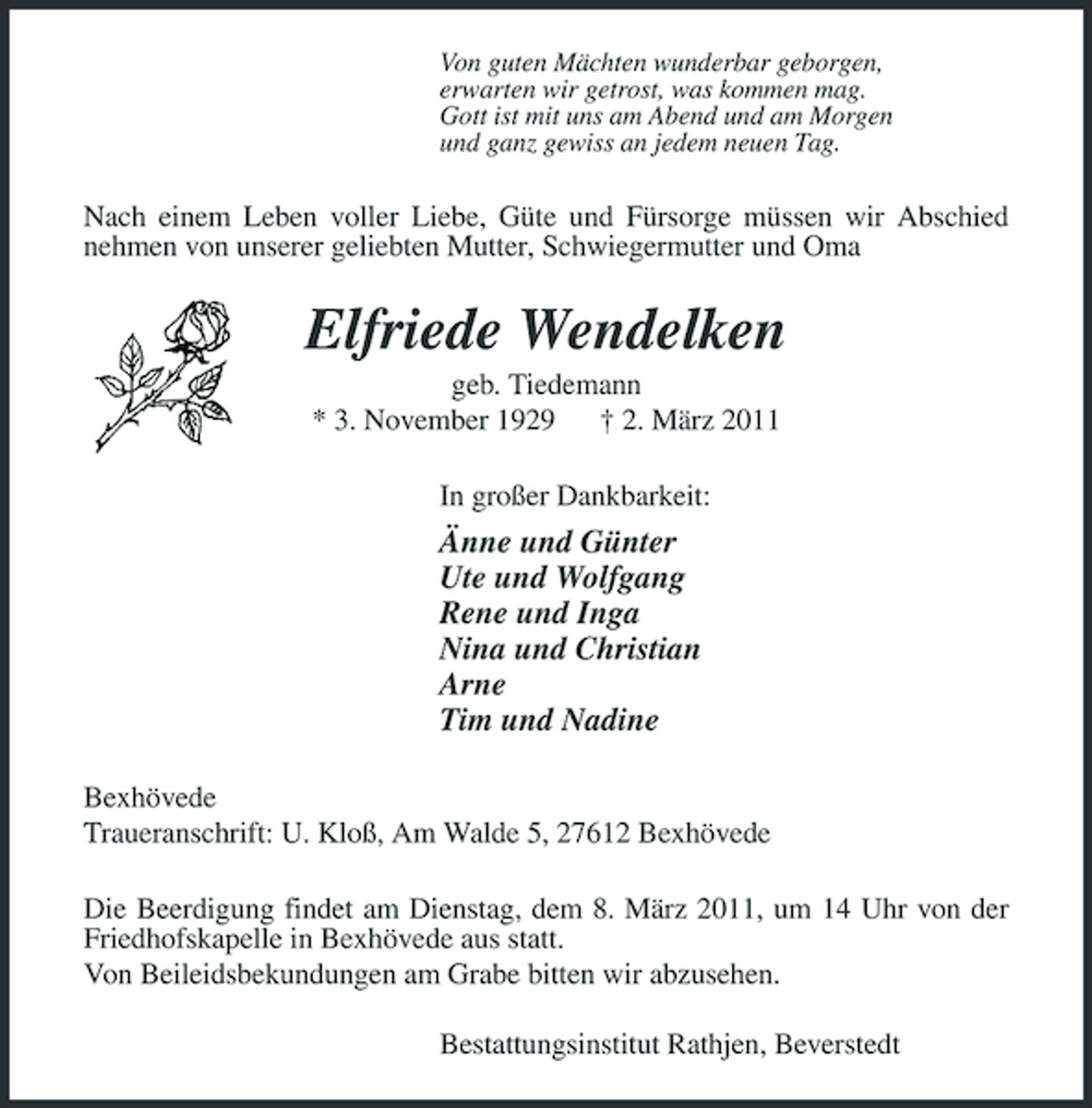 <p>Von guten Mächten wunderbar geborgen, erwarten wir getrost, was kommen mag. Gott ist mit uns am Abend und am Morgen und ganz gewiss an jedem neuen Tag.</p><p>Nach einem Leben voller Liebe, Güte und Fürsorge müssen wir Abschied nehmen von unserer geliebten Mutter, Schwiegermutter und Oma</p><p>Elfriede Wendelken<br />geb. Tiedemann * 3. November 1929 † 2. März 2011 In großer Dankbarkeit:</p><p>Änne und Günter Ute und Wolfgang Rene und Inga Nina und Christian Arne Tim und Nadine<br />Bexhövede Traueranschrift: U. Kloß, Am Walde 5, 27612 Bexhövede Die Beerdigung findet am Dienstag, dem 8. März 2011, um 14 Uhr von der Friedhofskapelle in Bexhövede aus statt. Von Beileidsbekundungen am Grabe bitten wir abzusehen. Bestattungsinstitut Rathjen, Beverstedt</p>