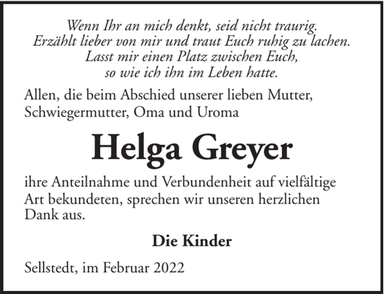 <p>Wenn Ihr an mich denkt, seid nicht traurig.<br />Erzählt lieber von mir und traut Euch ruhig zu lachen.<br />Lasst mir einen Platz zwischen Euch,<br />so wie ich ihn im Leben hatte.<br />Allen, die beim Abschied unserer lieben Mutter,<br />Schwiegermutter, Oma und Uroma</p><p>Helga Greyer<br />ihre Anteilnahme und Verbundenheit auf vielfältige<br />Art bekundeten, sprechen wir unseren herzlichen<br />Dank aus.</p><p>Die Kinder<br />Sellstedt, im Februar 2022</p>