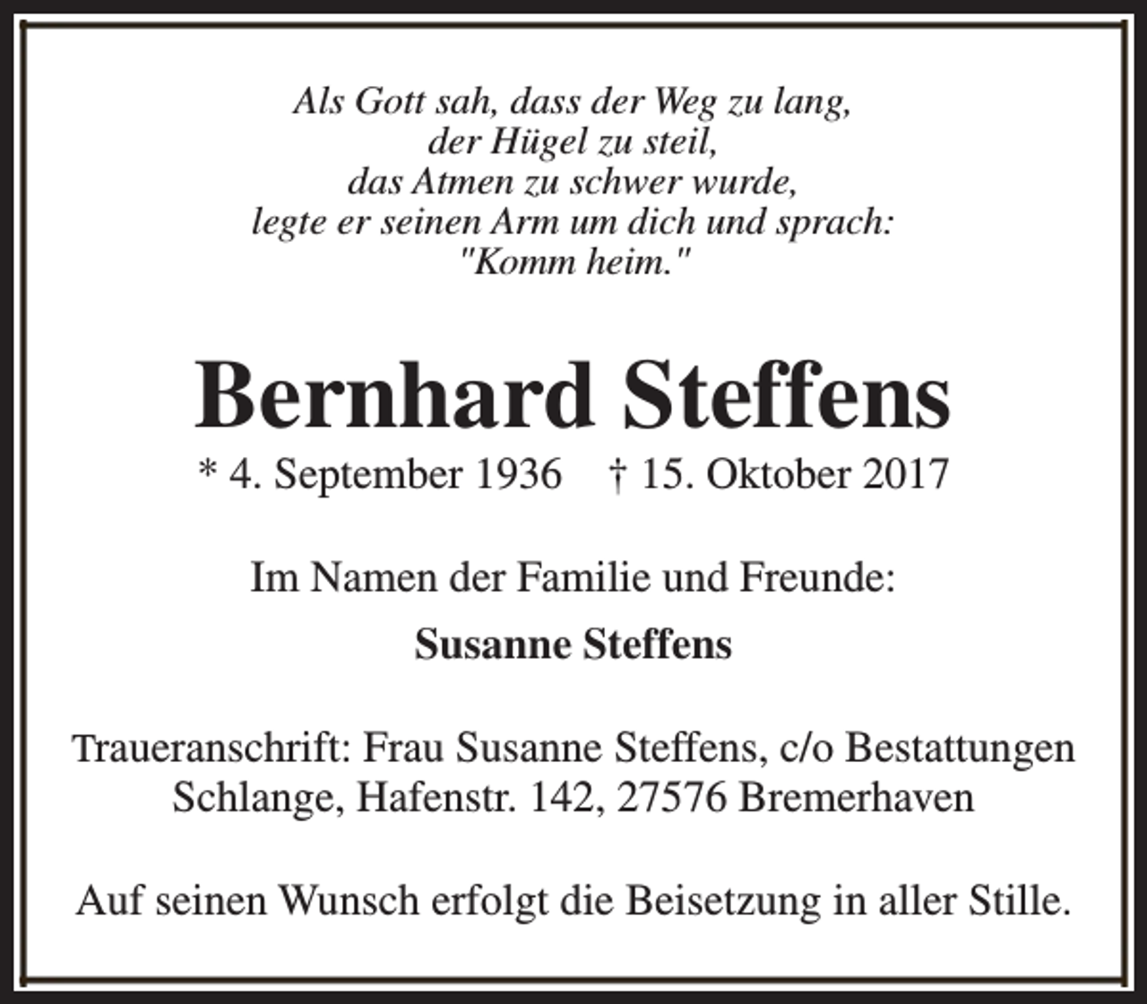 <p>Als Gott sah, dass der Weg zu lang,<br />der Hügel zu steil,<br />das Atmen zu schwer wurde,<br />legte er seinen Arm um dich und sprach:<br />"Komm heim."</p><p>Bernhard Steffens<br />* 4. September 1936</p><p>† 15. Oktober 2017</p><p>Im Namen der Familie und Freunde:<br />Susanne Steffens<br />Traueranschrift: Frau Susanne Steffens, c/o Bestattungen</p><p>Schlange, Hafenstr. 142, 27576 Bremerhaven</p><p>Auf seinen Wunsch erfolgt die Beisetzung in aller Stille.</p>