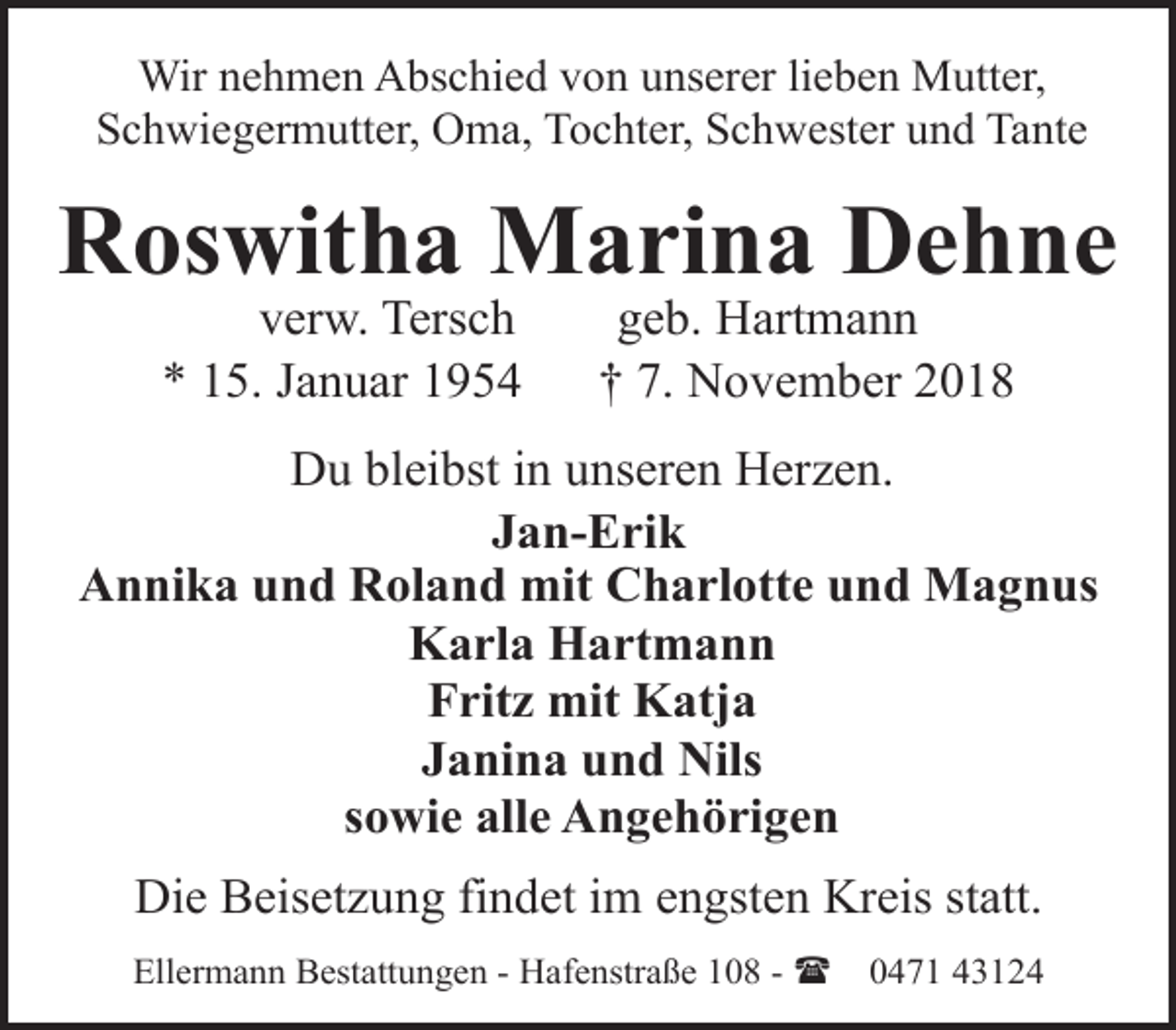 <p>Wir nehmen Abschied von unserer lieben Mutter,<br />Schwiegermutter, Oma, Tochter, Schwester und Tante</p><p>Roswitha Marina Dehne<br />verw. Tersch<br />* 15. Januar 1954</p><p>geb. Hartmann<br />† 7. November 2018</p><p>Du bleibst in unseren Herzen.<br />Jan-Erik<br />Annika und Roland mit Charlotte und Magnus<br />Karla Hartmann<br />Fritz mit Katja<br />Janina und Nils<br />sowie alle Angehörigen<br />Die Beisetzung findet im engsten Kreis statt.<br />Ellermann Bestattungen - Hafenstraße 108 - (</p><p>0471 43124</p>