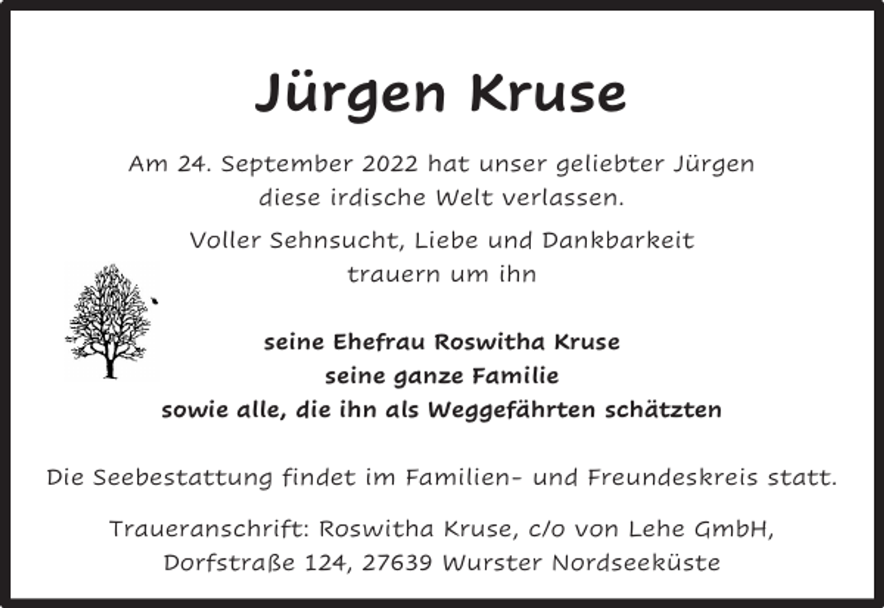<p>Jürgen Kruse<br />Am 24. September 2022 hat unser geliebter Jürgen<br />diese irdische Welt verlassen.<br />Voller Sehnsucht, Liebe und Dankbarkeit<br />trauern um ihn<br />seine Ehefrau Roswitha Kruse<br />seine ganze Familie<br />sowie alle, die ihn als Weggefährten schätzten<br />Die Seebestattung findet im Familien- und Freundeskreis statt.<br />Traueranschrift: Roswitha Kruse, c/o von Lehe GmbH,<br />Dorfstraße 124, 27639 Wurster Nordseeküste</p>