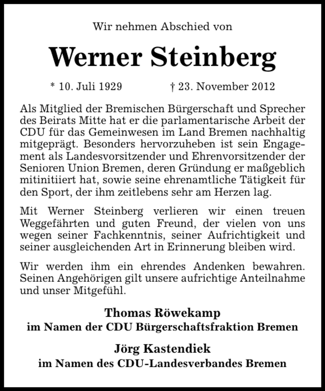 <p>Wir nehmen Abschied von</p><p>Werner Steinberg<br />* 10. Juli 1929</p><p>† 23. November 2012</p><p>Als Mitglied der Bremischen Bürgerschaft und Sprecher<br />des Beirats Mitte hat er die parlamentarische Arbeit der<br />CDU für das Gemeinwesen im Land Bremen nachhaltig<br />mitgeprägt. Besonders hervorzuheben ist sein Engagement als Landesvorsitzender und Ehrenvorsitzender der<br />Senioren Union Bremen, deren Gründung er maßgeblich<br />mitinitiiert hat, sowie seine ehrenamtliche Tätigkeit für<br />den Sport, der ihm zeitlebens sehr am Herzen lag.<br />Mit Werner Steinberg verlieren wir einen treuen<br />Weggefährten und guten Freund, der vielen von uns<br />wegen seiner Fachkenntnis, seiner Aufrichtigkeit und<br />seiner ausgleichenden Art in Erinnerung bleiben wird.<br />Wir werden ihm ein ehrendes Andenken bewahren.<br />Seinen Angehörigen gilt unsere aufrichtige Anteilnahme<br />und unser Mitgefühl.</p><p>Thomas Röwekamp</p><p>im Namen der CDU Bürgerschaftsfraktion Bremen</p><p>Jörg Kastendiek</p><p>im Namen des CDU-Landesverbandes Bremen</p>