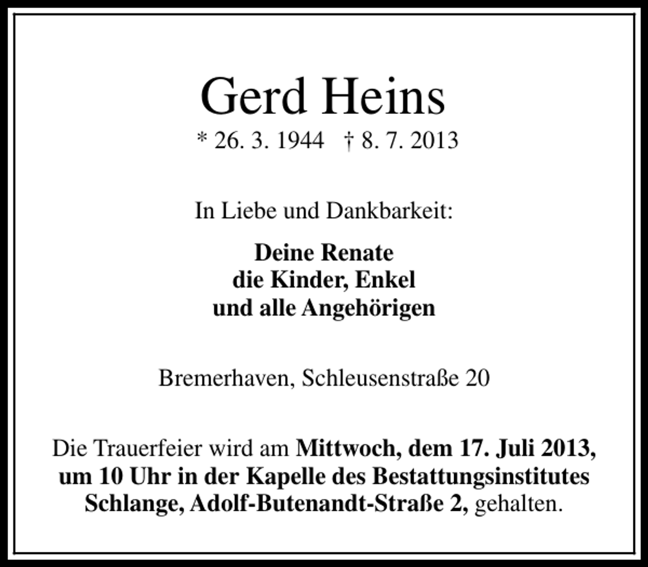 <p>Gerd Heins</p><p>* 26. 3. 1944 † 8. 7. 2013<br />In Liebe und Dankbarkeit:<br />Deine Renate<br />die Kinder, Enkel<br />und alle Angehörigen<br />Bremerhaven, Schleusenstraße 20<br />Die Trauerfeier wird am Mittwoch, dem 17. Juli 2013,<br />um 10 Uhr in der Kapelle des Bestattungsinstitutes<br />Schlange, Adolf-Butenandt-Straße 2, gehalten.</p>