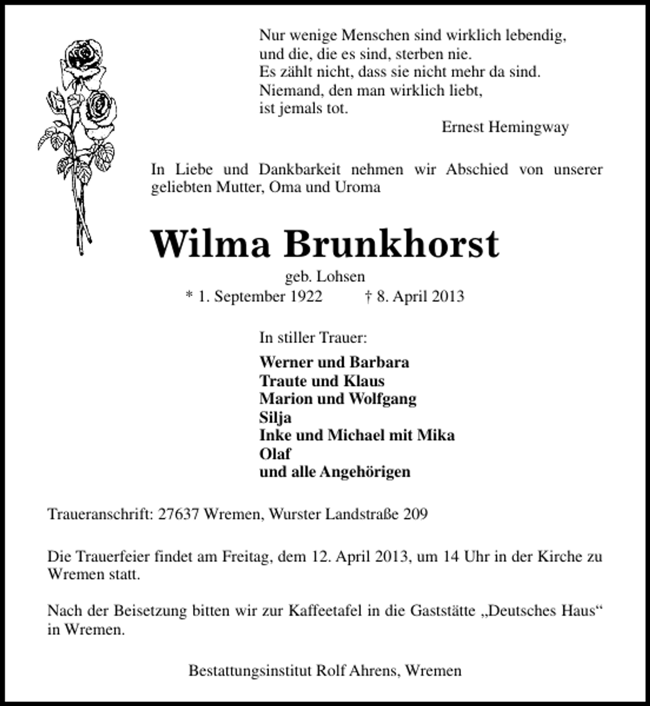 <p>Nur wenige Menschen sind wirklich lebendig,<br />und die, die es sind, sterben nie.<br />Es zählt nicht, dass sie nicht mehr da sind.<br />Niemand, den man wirklich liebt,<br />ist jemals tot.<br />Ernest Hemingway<br />In Liebe und Dankbarkeit nehmen wir Abschied von unserer<br />geliebten Mutter, Oma und Uroma</p><p>Wilma Brunkhorst<br />geb. Lohsen<br />* 1. September 1922<br />† 8. April 2013<br />In stiller Trauer:<br />Werner und Barbara<br />Traute und Klaus<br />Marion und Wolfgang<br />Silja<br />Inke und Michael mit Mika<br />Olaf<br />und alle Angehörigen<br />Traueranschrift: 27637 Wremen, Wurster Landstraße 209<br />Die Trauerfeier findet am Freitag, dem 12. April 2013, um 14 Uhr in der Kirche zu<br />Wremen statt.<br />Nach der Beisetzung bitten wir zur Kaffeetafel in die Gaststätte „Deutsches Haus“<br />in Wremen.<br />Bestattungsinstitut Rolf Ahrens, Wremen</p>