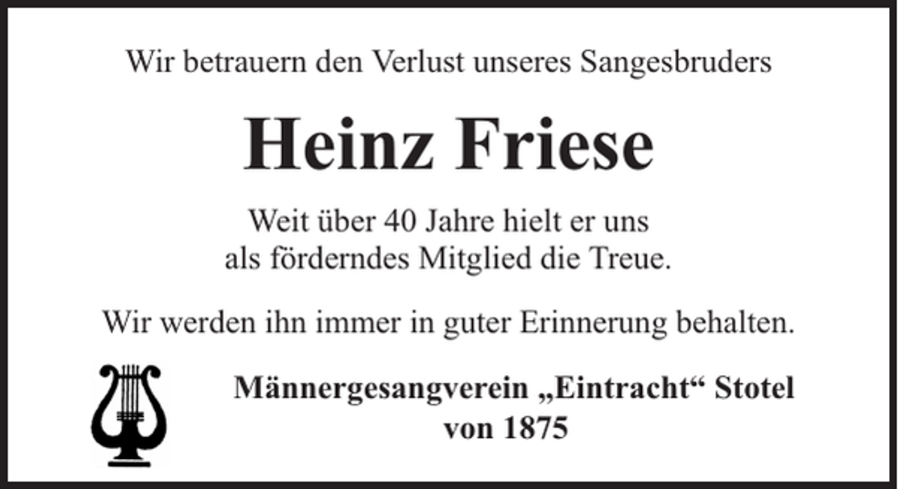 <p>Wir betrauern den Verlust unseres Sangesbruders</p><p>Heinz Friese<br />Weit über 40 Jahre hielt er uns<br />als förderndes Mitglied die Treue.<br />Wir werden ihn immer in guter Erinnerung behalten.<br />Männergesangverein „Eintracht“ Stotel<br />von 1875</p>