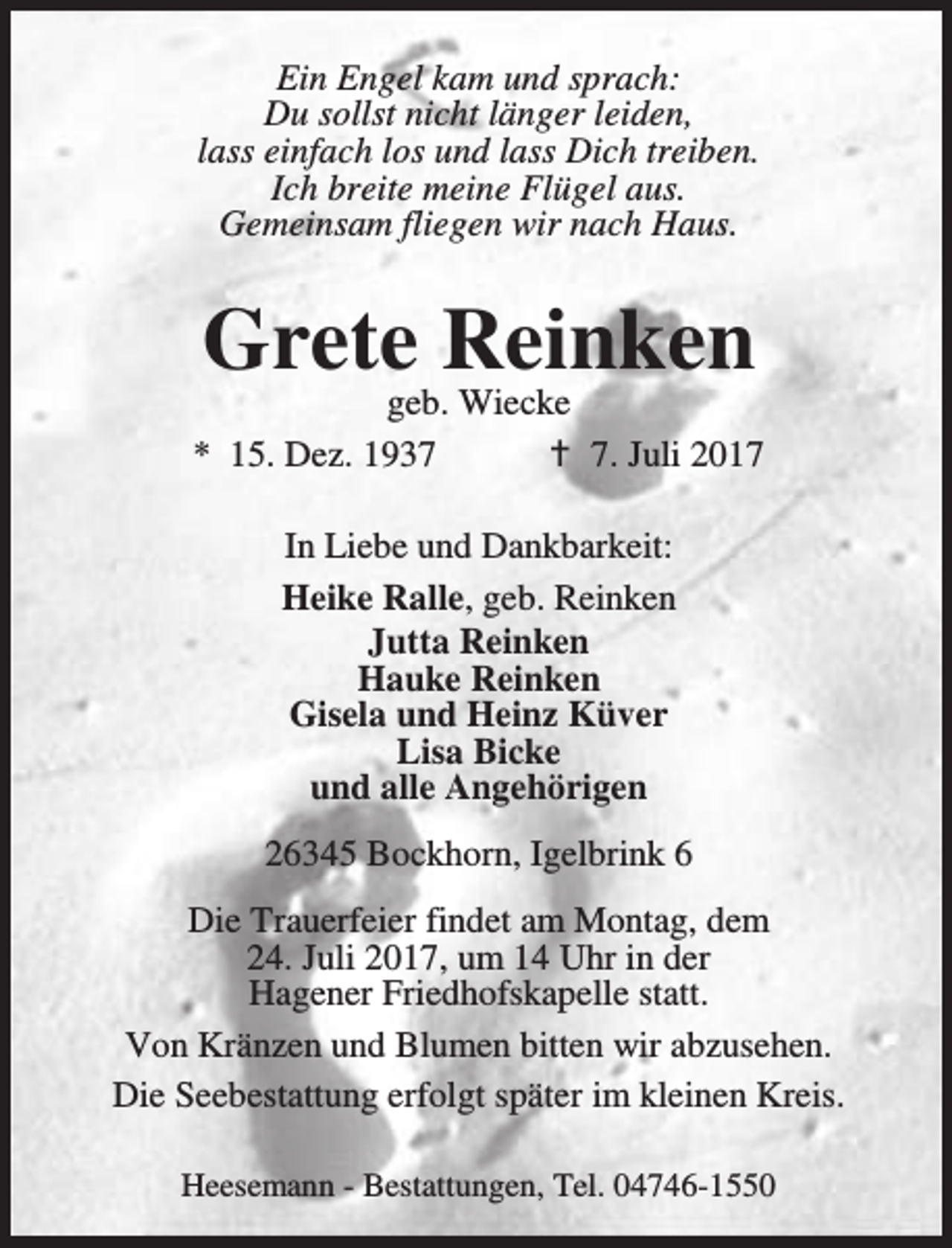 <p>Ein Engel kam und sprach:<br />Du sollst nicht länger leiden,<br />lass einfach los und lass Dich treiben.<br />Ich breite meine Flügel aus.<br />Gemeinsam fliegen wir nach Haus.</p><p>Grete Reinken</p><p>geb. Wiecke<br />* 15. Dez. 1937<br />B 7. Juli 2017<br />In Liebe und Dankbarkeit:<br />Heike Ralle, geb. Reinken<br />Jutta Reinken<br />Hauke Reinken<br />Gisela und Heinz Küver<br />Lisa Bicke<br />und alle Angehörigen<br />26345 Bockhorn, Igelbrink 6<br />Die Trauerfeier findet am Montag, dem<br />24. Juli 2017, um 14 Uhr in der<br />Hagener Friedhofskapelle statt.<br />Von Kränzen und Blumen bitten wir abzusehen.<br />Die Seebestattung erfolgt später im kleinen Kreis.<br />Heesemann - Bestattungen, Tel. 04746-1550</p>
