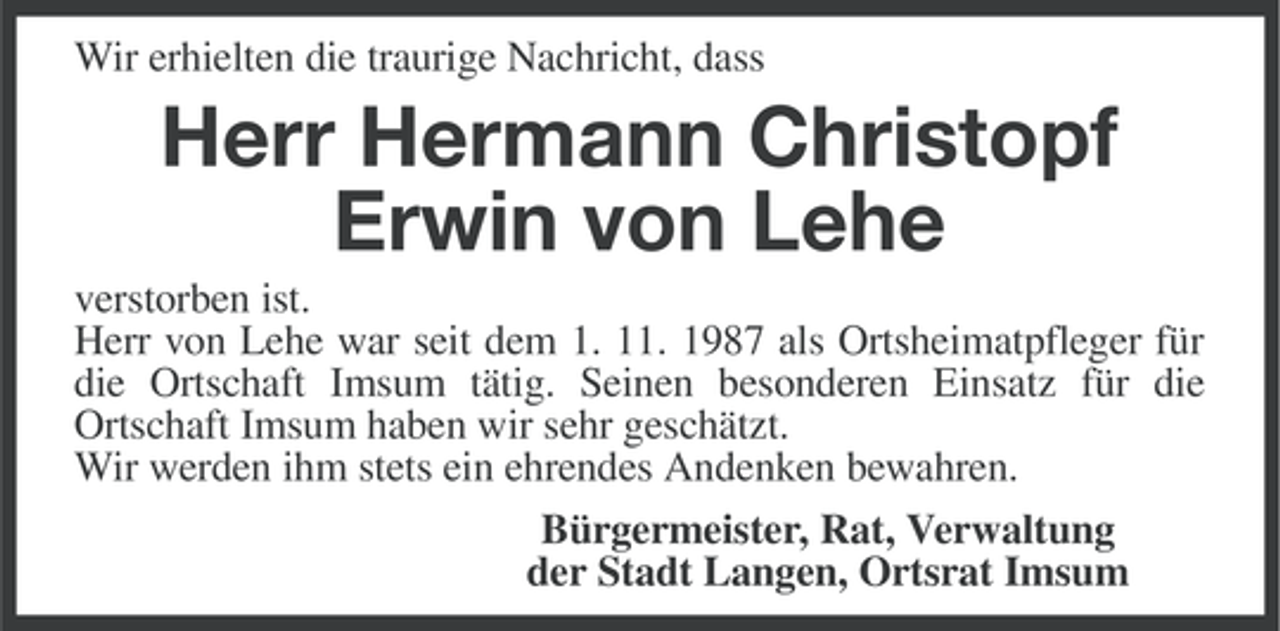 <p>Wir erhielten die traurige Nachricht, dass</p><p>Herr Hermann Christopf<br />Erwin von Lehe<br />verstorben ist.<br />Herr von Lehe war seit dem 1. 11. 1987 als Ortsheimatpfleger für<br />die Ortschaft Imsum tätig. Seinen besonderen Einsatz für die<br />Ortschaft Imsum haben wir sehr geschätzt.<br />Wir werden ihm stets ein ehrendes Andenken bewahren.<br />Bürgermeister, Rat, Verwaltung<br />der Stadt Langen, Ortsrat Imsum</p>