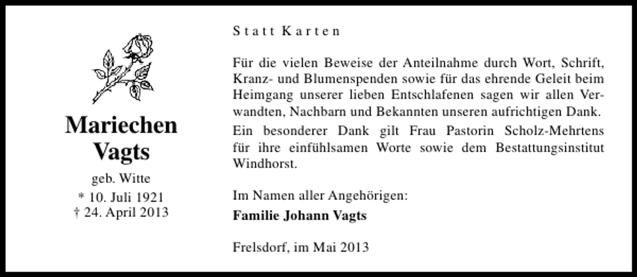 <p>Statt Karten</p><p>Mariechen<br />Vagts<br />geb. Witte<br />* 10. Juli 1921<br />† 24. April 2013</p><p>Für die vielen Beweise der Anteilnahme durch Wort, Schrift,<br />Kranz- und Blumenspenden sowie für das ehrende Geleit beim<br />Heimgang unserer lieben Entschlafenen sagen wir allen Verwandten, Nachbarn und Bekannten unseren aufrichtigen Dank.<br />Ein besonderer Dank gilt Frau Pastorin Scholz-Mehrtens<br />für ihre einfühlsamen Worte sowie dem Bestattungsinstitut<br />Windhorst.<br />Im Namen aller Angehörigen:<br />Familie Johann Vagts<br />Frelsdorf, im Mai 2013</p>