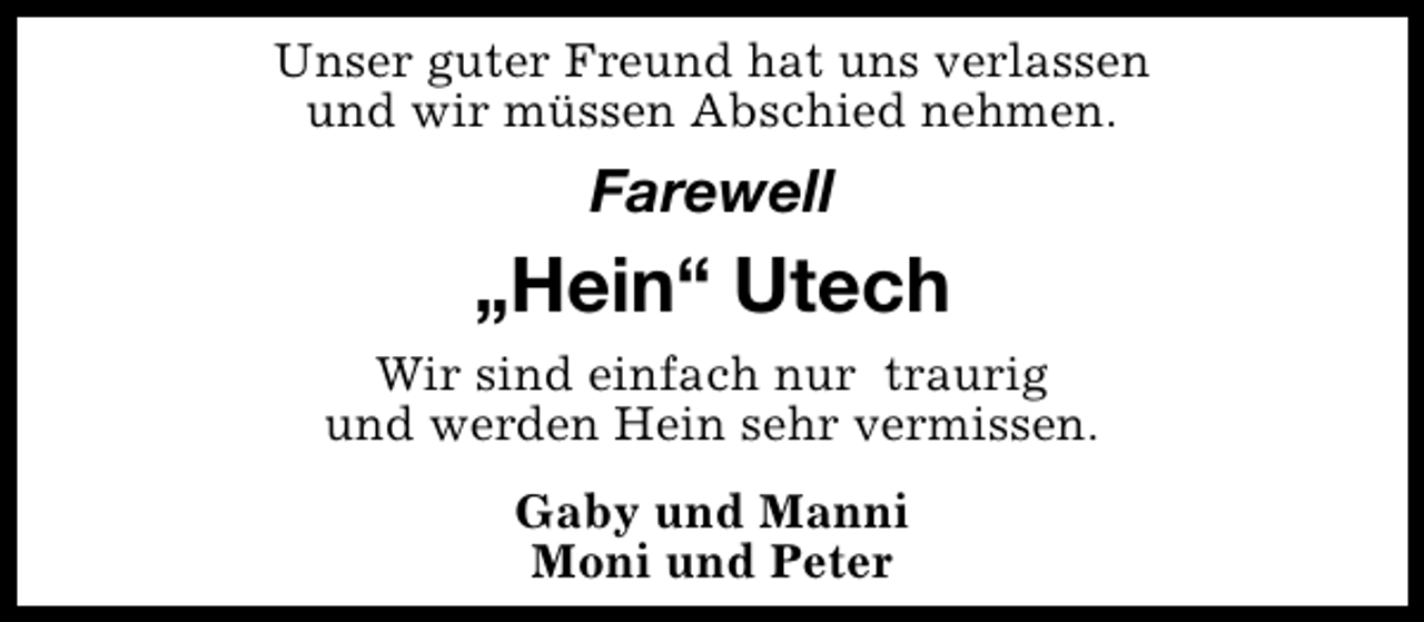 <p>Unser guter Freund hat uns verlassen<br />und wir müssen Abschied nehmen.</p><p>Farewell</p><p>„Hein“ Utech<br />Wir sind einfach nur traurig<br />und werden Hein sehr vermissen.<br />Gaby und Manni<br />Moni und Peter</p>