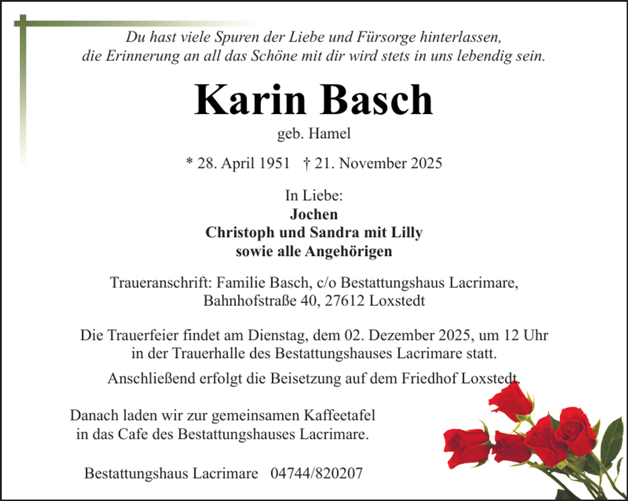 <p>Du hast viele Spuren der Liebe und Fürsorge hinterlassen,<br />die Erinnerung an all das Schöne mit dir wird stets in uns lebendig sein.</p><p>Karin Basch<br />geb. Hamel</p><p>* 28. April 1951 † 21. November 2025<br />In Liebe:<br />Jochen<br />Christoph und Sandra mit Lilly<br />sowie alle Angehörigen<br />Traueranschrift: Familie Basch, c/o Bestattungshaus Lacrimare,<br />Bahnhofstraße 40, 27612 Loxstedt<br />Die Trauerfeier findet am Dienstag, dem 02. Dezember 2025, um 12 Uhr<br />in der Trauerhalle des Bestattungshauses Lacrimare statt.<br />Anschließend erfolgt die Beisetzung auf dem Friedhof Loxstedt.<br />Danach laden wir zur gemeinsamen Kaffeetafel<br />in das Cafe des Bestattungshauses Lacrimare.<br />Bestattungshaus Lacrimare 04744/820207</p>