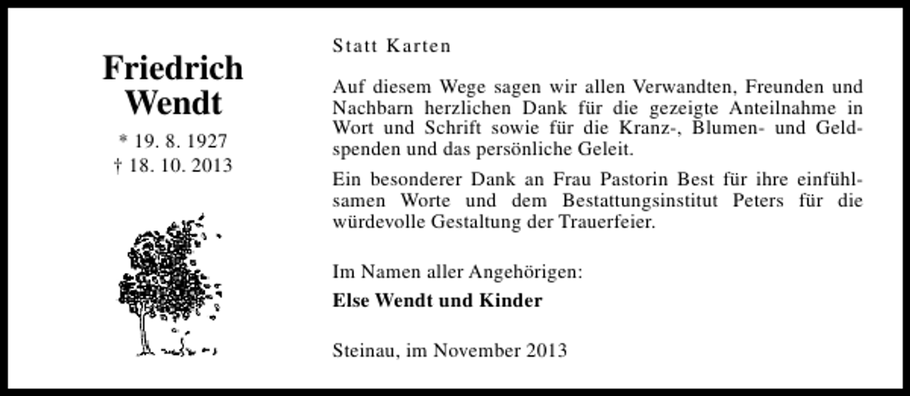 <p>Friedrich<br />Wendt<br />* 19. 8. 1927<br />† 18. 10. 2013</p><p>Statt Karten<br />Auf diesem Wege sagen wir allen Verwandten, Freunden und<br />Nachbarn herzlichen Dank für die gezeigte Anteilnahme in<br />Wort und Schrift sowie für die Kranz-, Blumen- und Geldspenden und das persönliche Geleit.<br />Ein besonderer Dank an Frau Pastorin Best für ihre einfühlsamen Worte und dem Bestattungsinstitut Peters für die<br />würdevolle Gestaltung der Trauerfeier.<br />Im Namen aller Angehörigen:<br />Else Wendt und Kinder<br />Steinau, im November 2013</p>