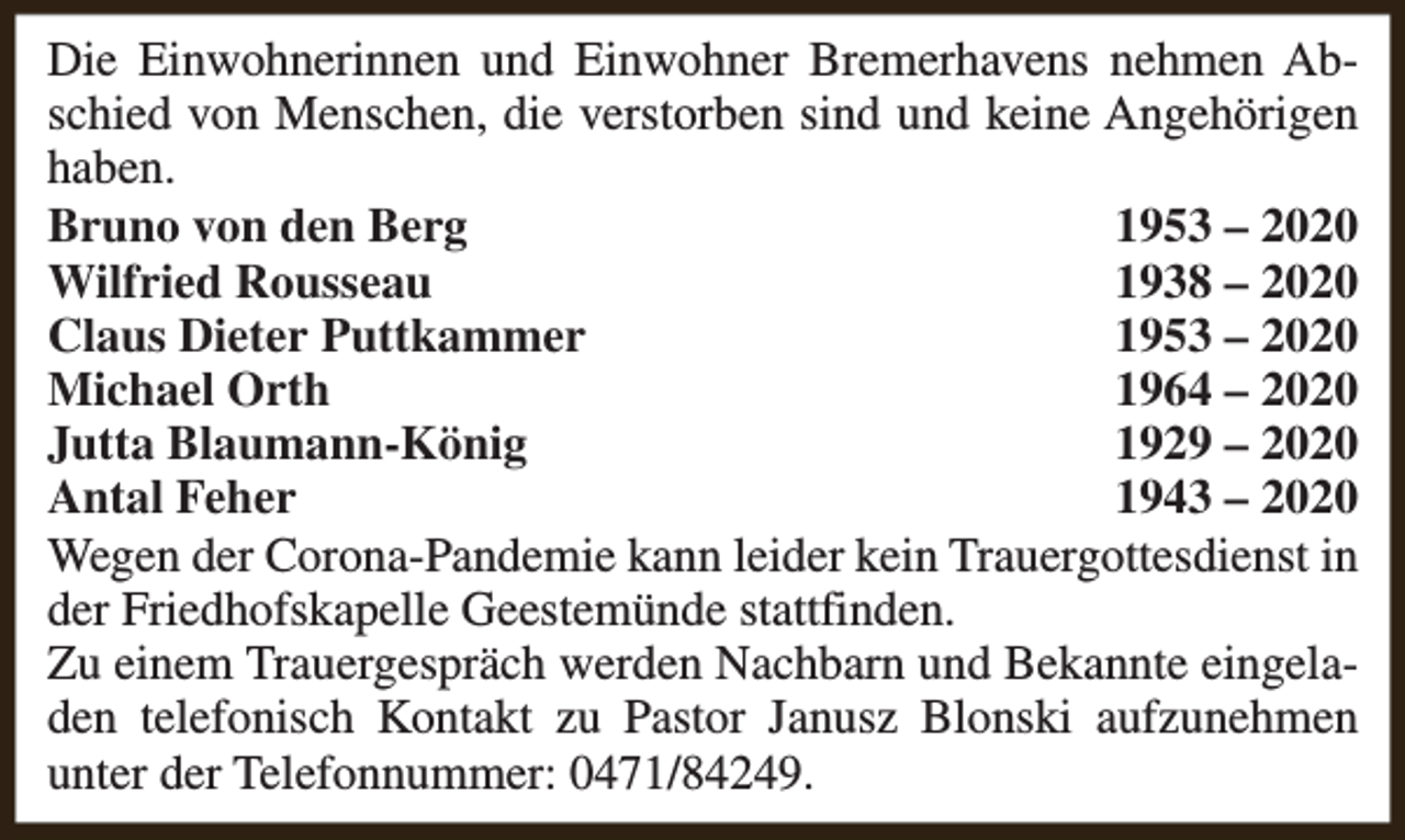 <p>Die Einwohnerinnen und Einwohner Bremerhavens nehmen Abschied von Menschen, die verstorben sind und keine Angehörigen<br />haben.<br />Bruno von den Berg<br />1953 – 2020<br />Wilfried Rousseau<br />1938 – 2020<br />Claus Dieter Puttkammer<br />1953 – 2020<br />Michael Orth<br />1964 – 2020<br />Jutta Blaumann-König<br />1929 – 2020<br />Antal Feher<br />1943 – 2020<br />Wegen der Corona-Pandemie kann leider kein Trauergottesdienst in<br />der Friedhofskapelle Geestemünde stattfinden.<br />Zu einem Trauergespräch werden Nachbarn und Bekannte eingeladen telefonisch Kontakt zu Pastor Janusz Blonski aufzunehmen<br />unter der Telefonnummer: 0471/84249.</p>