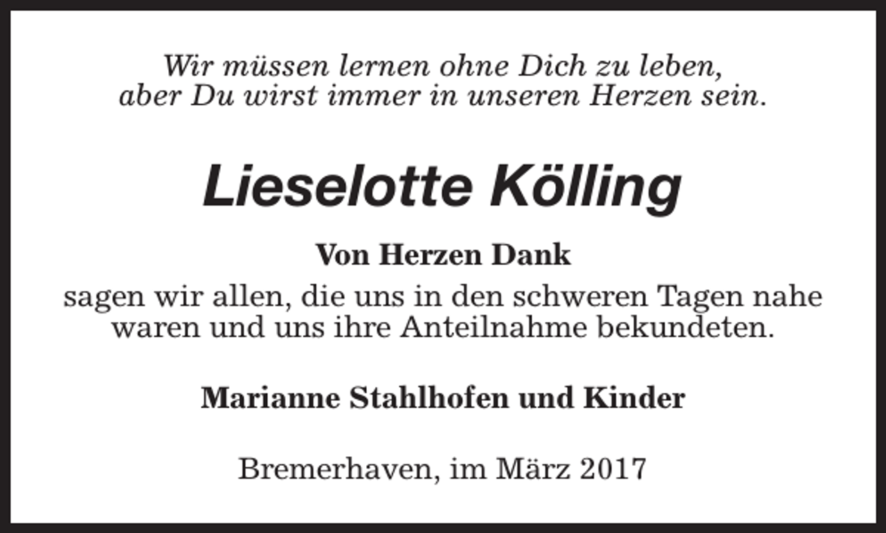 <p>Wir müssen lernen ohne Dich zu leben,<br />aber Du wirst immer in unseren Herzen sein.</p><p>Lieselotte Kölling<br />Von Herzen Dank<br />sagen wir allen, die uns in den schweren Tagen nahe<br />waren und uns ihre Anteilnahme bekundeten.<br />Marianne Stahlhofen und Kinder<br />Bremerhaven, im März 2017</p>