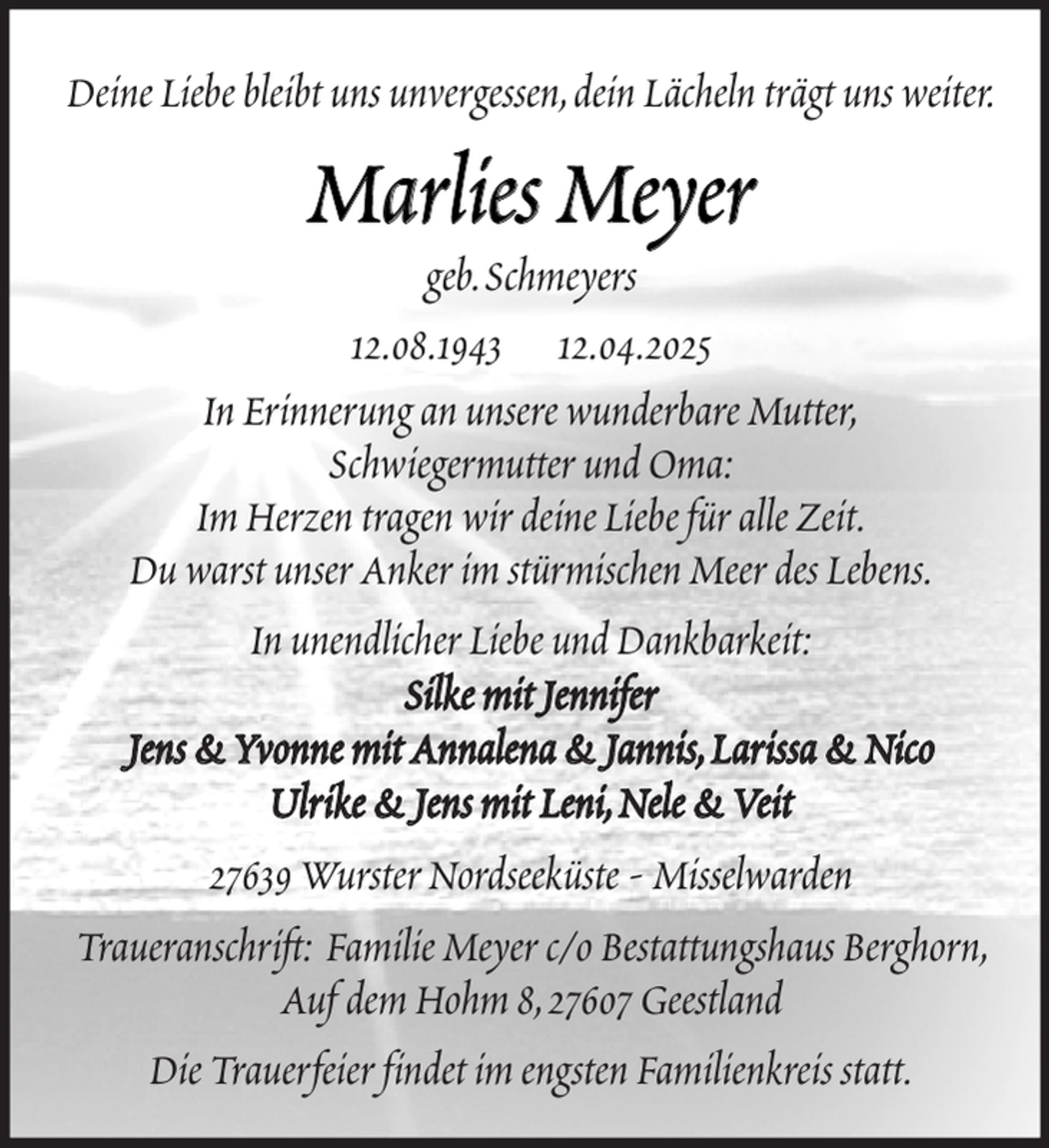 <p>Deine Liebe bleibt uns unvergessen,dein Lächeln trägt uns weiter.</p><p>Marlies Meyer</p><p>geb.Schmeyers<br />12.08.1943 12.04.2025<br />In Erinnerung an unsere wunderbare Mutter,<br />Schwiegermutter und Oma:<br />Im Herzen tragen wir deine Liebe für alle Zeit.<br />Du warst unser Anker im stürmischen Meer des Lebens.<br />In unendlicher Liebe und Dankbarkeit:<br />Silke mit Jennifer<br />Jens &amp; Yvonne mit Annalena &amp; Jannis, Larissa &amp; Nico<br />Ulrike &amp; Jens mit Leni, Nele &amp; Veit<br />27639 Wurster Nordseeküste - Misselwarden<br />Traueranschrift: Familie Meyer c/o Bestattungshaus Berghorn,<br />Auf dem Hohm 8,27607 Geestland<br />Die Trauerfeier findet im engsten Familienkreis statt.</p>