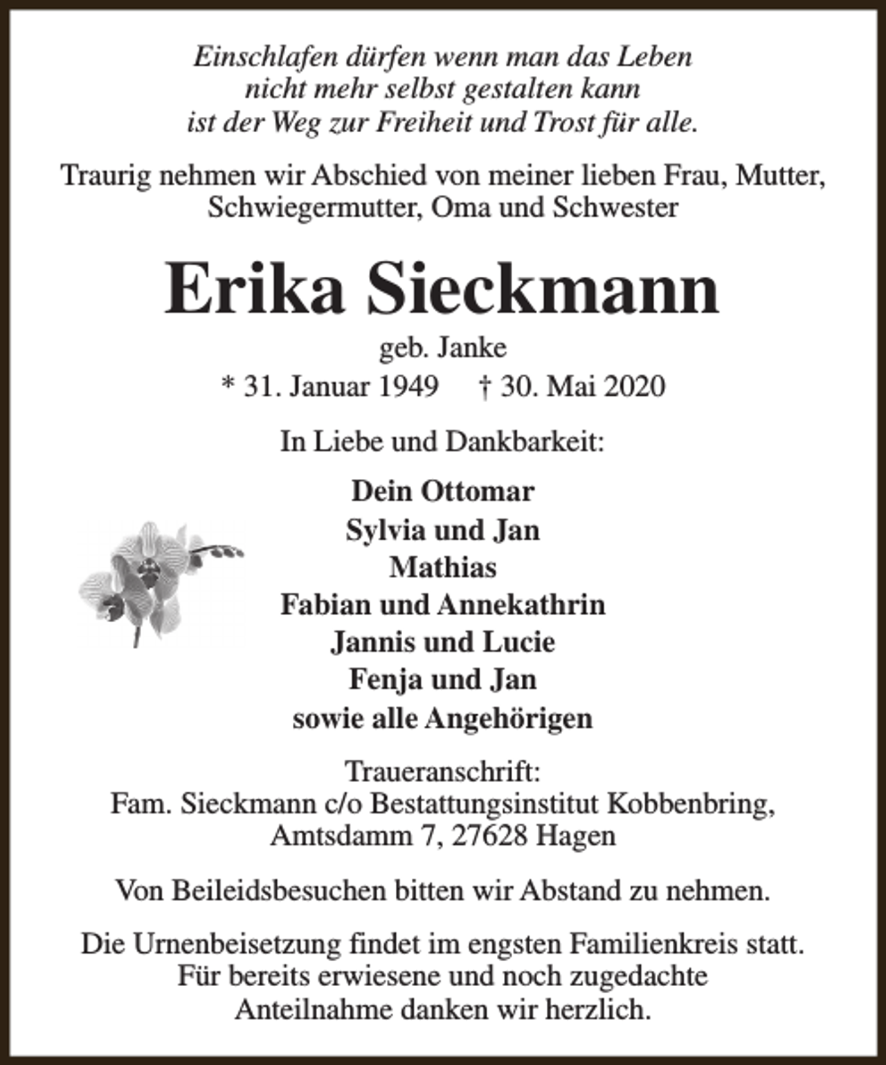 <p>Einschlafen dürfen wenn man das Leben<br />nicht mehr selbst gestalten kann<br />ist der Weg zur Freiheit und Trost für alle.<br />Traurig nehmen wir Abschied von meiner lieben Frau, Mutter,<br />Schwiegermutter, Oma und Schwester</p><p>Erika Sieckmann<br />geb. Janke<br />* 31. Januar 1949 † 30. Mai 2020<br />In Liebe und Dankbarkeit:<br />Dein Ottomar<br />Sylvia und Jan<br />Mathias<br />Fabian und Annekathrin<br />Jannis und Lucie<br />Fenja und Jan<br />sowie alle Angehörigen<br />Traueranschrift:<br />Fam. Sieckmann c/o Bestattungsinstitut Kobbenbring,<br />Amtsdamm 7, 27628 Hagen<br />Von Beileidsbesuchen bitten wir Abstand zu nehmen.<br />Die Urnenbeisetzung findet im engsten Familienkreis statt.<br />Für bereits erwiesene und noch zugedachte<br />Anteilnahme danken wir herzlich.</p>