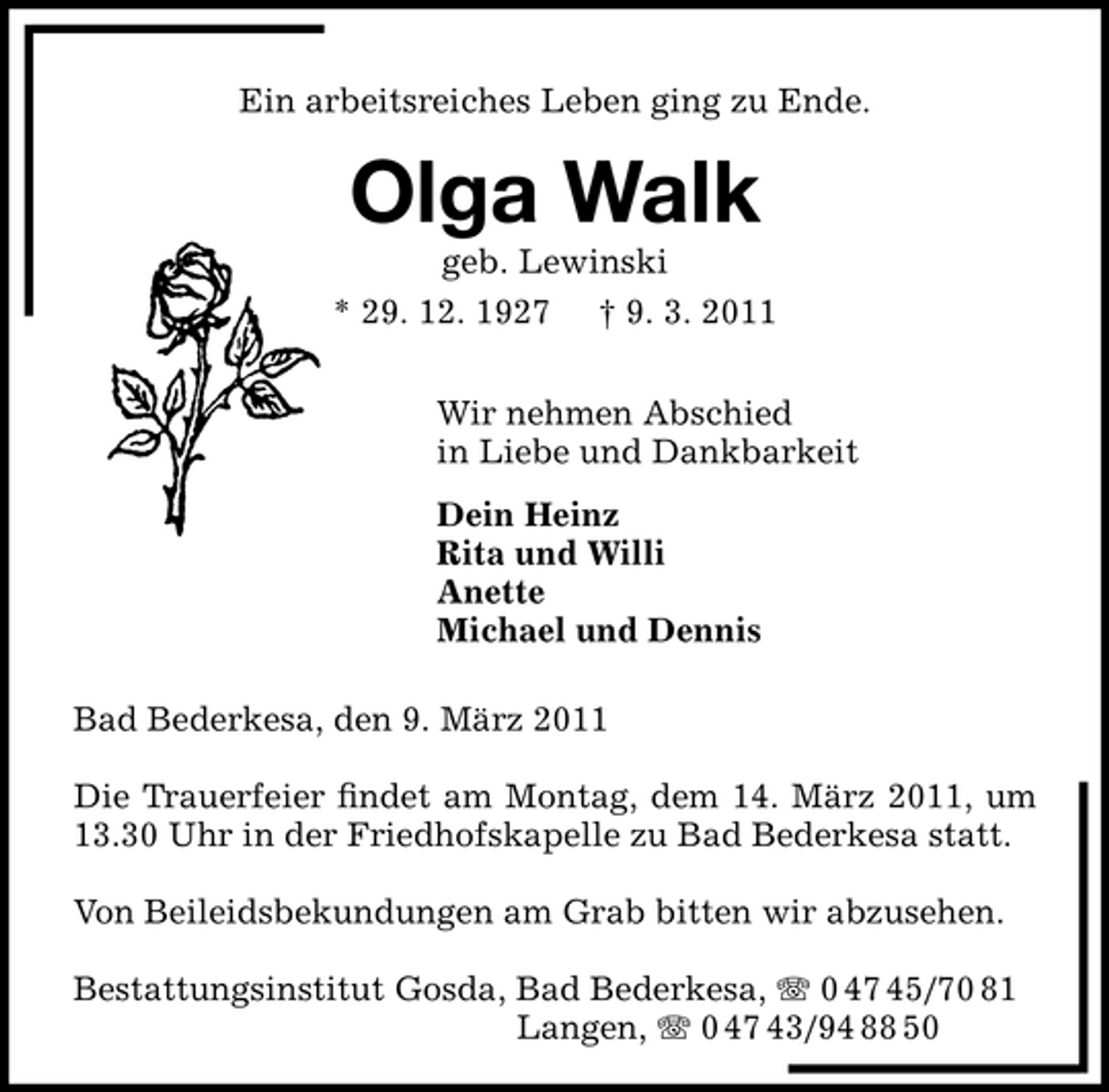 <p>Ein arbeitsreiches Leben ging zu Ende.</p><p>Olga Walk<br />geb. Lewinski * 29. 12. 1927 † 9. 3. 2011 Wir nehmen Abschied in Liebe und Dankbarkeit Dein Heinz Rita und Willi Anette Michael und Dennis Bad Bederkesa, den 9. März 2011 Die Trauerfeier ﬁndet am Montag, dem 14. März 2011, um 13.30 Uhr in der Friedhofskapelle zu Bad Bederkesa statt. Von Beileidsbekundungen am Grab bitten wir abzusehen. Bestattungsinstitut Gosda, Bad Bederkesa, 0 47 45/70 81 Langen, 0 47 43/94 88 50</p>