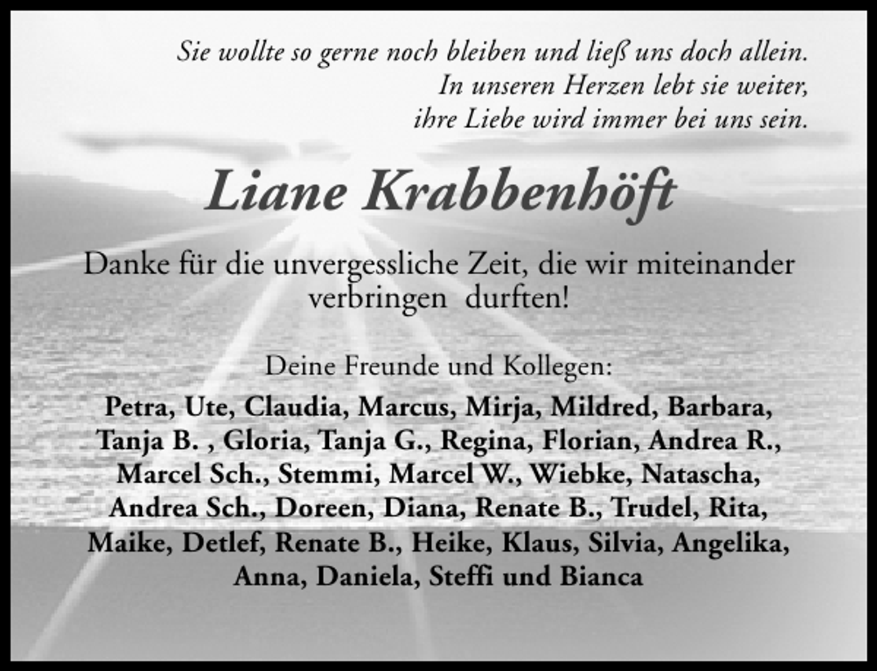 <p>Sie wollte so gerne noch bleiben und ließ uns doch allein.<br />In unseren Herzen lebt sie weiter,<br />ihre Liebe wird immer bei uns sein.</p><p>Liane Krabbenhöft<br />Danke für die unvergessliche Zeit, die wir miteinander<br />verbringen durften!<br />Deine Freunde und Kollegen:<br />Petra, Ute, Claudia, Marcus, Mirja, Mildred, Barbara,<br />Tanja B. , Gloria, Tanja G., Regina, Florian, Andrea R.,<br />Marcel Sch., Stemmi, Marcel W., Wiebke, Natascha,<br />Andrea Sch., Doreen, Diana, Renate B., Trudel, Rita,<br />Maike, Detlef, Renate B., Heike, Klaus, Silvia, Angelika,<br />Anna, Daniela, Steffi und Bianca</p>