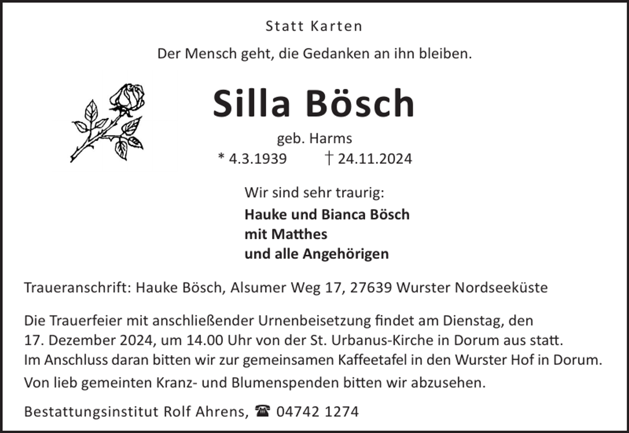 <p>Stat t Ka rt en<br />Der Mensch geht, die Gedanken an ihn bleiben.</p><p>Silla Bösch<br />geb. Harms<br />* 4.3.1939<br />† 24.11.2024<br />Wir sind sehr traurig:<br />Hauke und Bianca Bösch<br />mit Ma©hes<br />und alle Angehörigen<br />Traueranschrift: Hauke Bösch, Alsumer Weg 17, 27639 Wurster Nordseeküste<br />Die Trauerfeier mit anschließender Urnenbeisetzung ﬁndet am Dienstag, den<br />17. Dezember 2024, um 14.00 Uhr von der St. Urbanus-Kirche in Dorum aus sta©.<br />Im Anschluss daran bitten wir zur gemeinsamen Kaffeetafel in den Wurster Hof in Dorum.<br />Von lieb gemeinten Kranz- und Blumenspenden bi©en wir abzusehen.<br />Bestattungsinstitut Rolf Ahrens,  04742 1274</p>