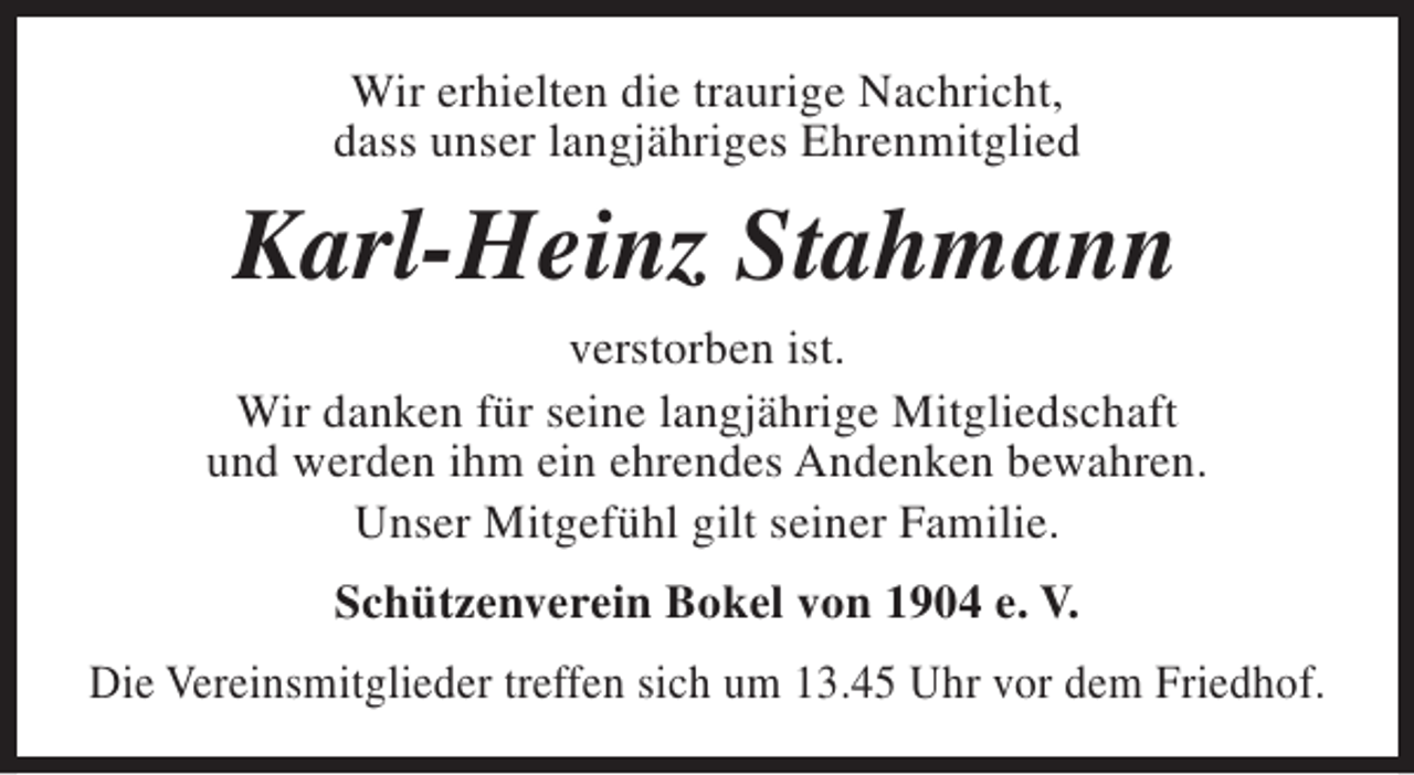 <p>Wir erhielten die traurige Nachricht,<br />dass unser langjähriges Ehrenmitglied</p><p>Karl-Heinz Stahmann<br />verstorben ist.<br />Wir danken für seine langjährige Mitgliedschaft<br />und werden ihm ein ehrendes Andenken bewahren.<br />Unser Mitgefühl gilt seiner Familie.<br />Schützenverein Bokel von 1904 e. V.<br />Die Vereinsmitglieder treffen sich um 13.45 Uhr vor dem Friedhof.</p>