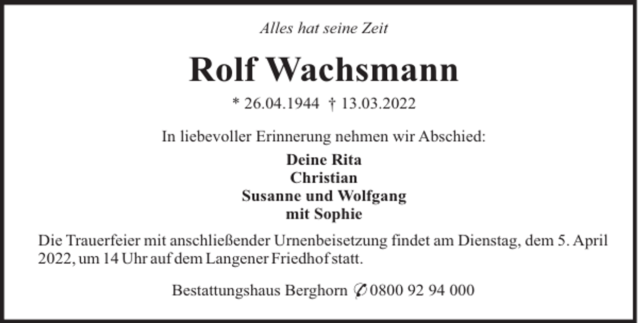 <p>Alles hat seine Zeit</p><p>Rolf Wachsmann<br />* 26.04.1944 † 13.03.2022<br />In liebevoller Erinnerung nehmen wir Abschied:<br />Deine Rita<br />Christian<br />Susanne und Wolfgang<br />mit Sophie<br />Die Trauerfeier mit anschließender Urnenbeisetzung findet am Dienstag, dem 5. April<br />2022, um 14 Uhr auf dem Langener Friedhof statt.<br />Bestattungshaus Berghorn * 0800 92 94 000</p>