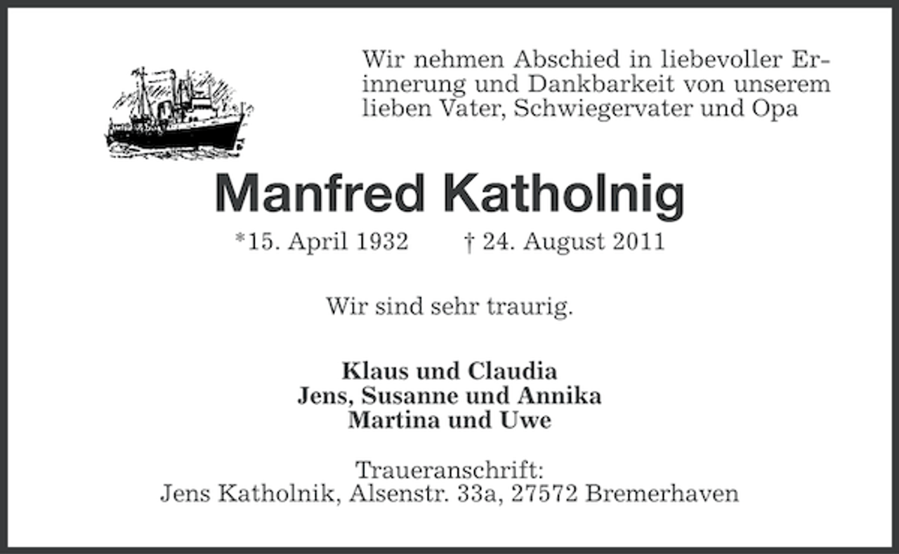 <p>Wir nehmen Abschied in liebevoller Erinnerung und Dankbarkeit von unserem<br />lieben Vater, Schwiegervater und Opa</p><p>Manfred Katholnig<br />*15. April 1932</p><p>† 24. August 2011</p><p>Wir sind sehr traurig.<br />Klaus und Claudia<br />Jens, Susanne und Annika<br />Martina und Uwe<br />Traueranschrift:<br />Jens Katholnik, Alsenstr. 33a, 27572 Bremerhaven</p>